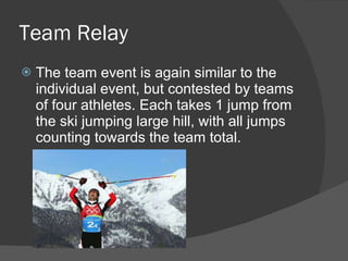 Team Relay The team event is again similar to the individual event, but contested by teams of four athletes. Each takes 1 jump from the ski jumping large hill, with all jumps counting towards the team total. 