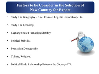 • Study The Geography – Size, Climate, Logistic Connectivity Etc.
• Study The Economy.
• Exchange Rate Fluctuation/Stability.
• Political Stability.
• Population Demography.
• Culture, Religion.
• Political/Trade Relationship Between the Country-FTA.
Factors to be Consider in the Selection of
New Country for Export
 