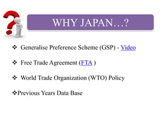 WHY JAPAN…?
 Generalise Preference Scheme (GSP) - Video
 Free Trade Agreement (FTA )
 World Trade Organization (WTO) Policy
Previous Years Data Base
 