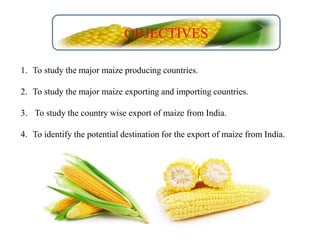 1. To study the major maize producing countries.
2. To study the major maize exporting and importing countries.
3. To study the country wise export of maize from India.
4. To identify the potential destination for the export of maize from India.
OBJECTIVES
 