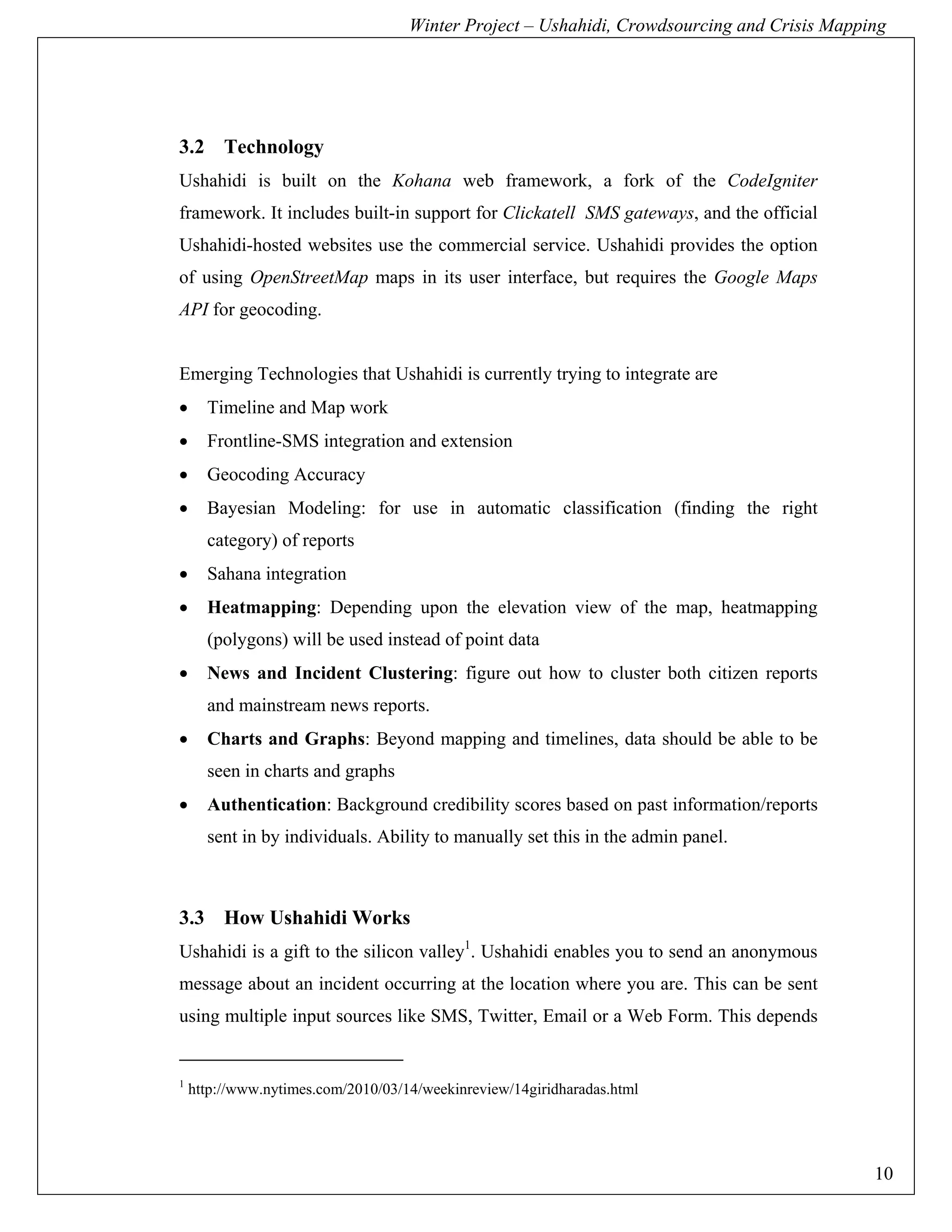 Winter Project – Ushahidi, Crowdsourcing and Crisis Mapping




3.2 Technology
Ushahidi is built on the Kohana web framework, a fork of the CodeIgniter
framework. It includes built-in support for Clickatell SMS gateways, and the official
Ushahidi-hosted websites use the commercial service. Ushahidi provides the option
of using OpenStreetMap maps in its user interface, but requires the Google Maps
API for geocoding.


Emerging Technologies that Ushahidi is currently trying to integrate are
•     Timeline and Map work
•     Frontline-SMS integration and extension
•     Geocoding Accuracy
•     Bayesian Modeling: for use in automatic classification (finding the right
      category) of reports
•     Sahana integration
•     Heatmapping: Depending upon the elevation view of the map, heatmapping
      (polygons) will be used instead of point data
•     News and Incident Clustering: figure out how to cluster both citizen reports
      and mainstream news reports.
•     Charts and Graphs: Beyond mapping and timelines, data should be able to be
      seen in charts and graphs
•     Authentication: Background credibility scores based on past information/reports
      sent in by individuals. Ability to manually set this in the admin panel.



3.3 How Ushahidi Works
Ushahidi is a gift to the silicon valley1. Ushahidi enables you to send an anonymous
message about an incident occurring at the location where you are. This can be sent
using multiple input sources like SMS, Twitter, Email or a Web Form. This depends


1
    http://www.nytimes.com/2010/03/14/weekinreview/14giridharadas.html




                                                                                             10
 