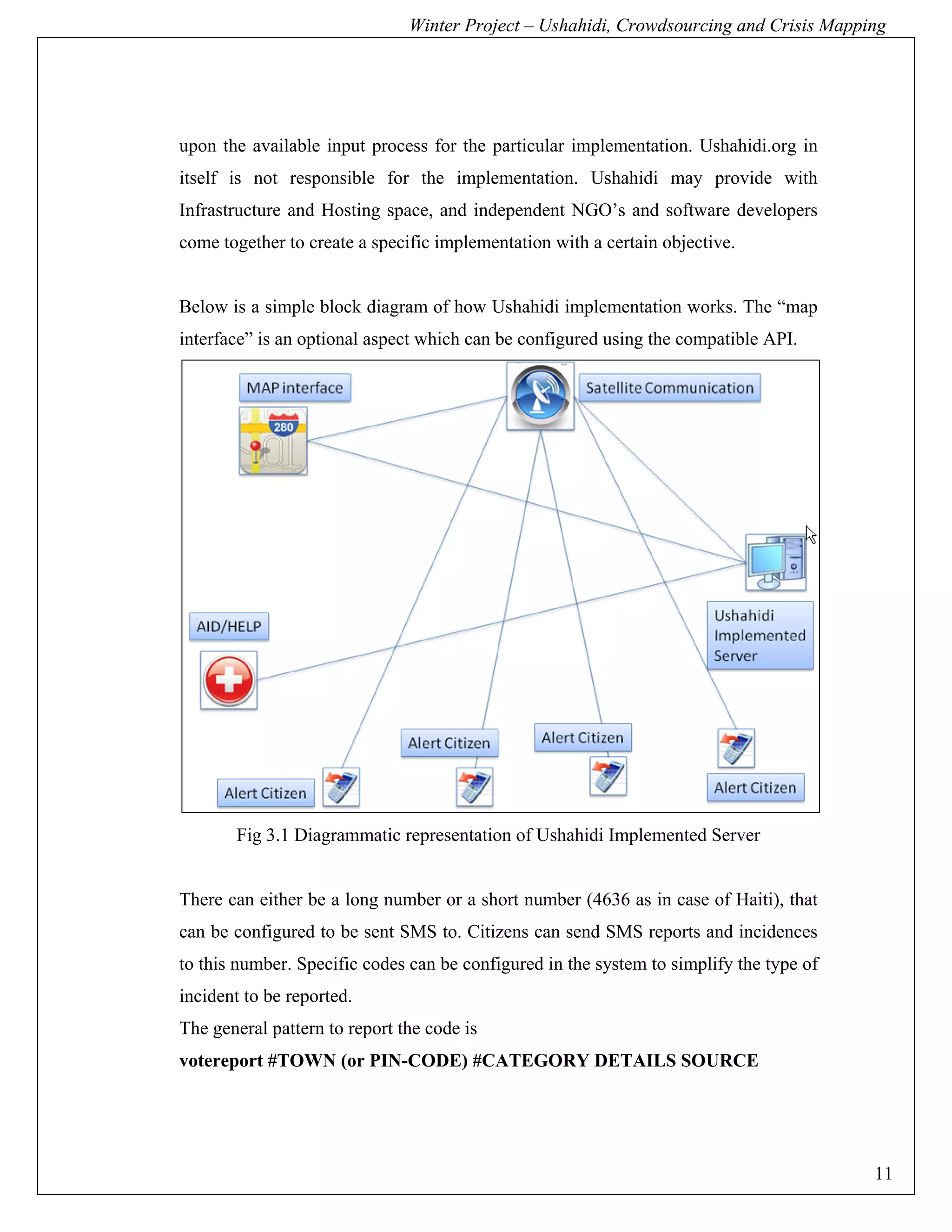 Winter Project – Ushahidi, Crowdsourcing and Crisis Mapping




upon the available input process for the particular implementation. Ushahidi.org in
itself is not responsible for the implementation. Ushahidi may provide with
Infrastructure and Hosting space, and independent NGO’s and software developers
come together to create a specific implementation with a certain objective.


Below is a simple block diagram of how Ushahidi implementation works. The “map
interface” is an optional aspect which can be configured using the compatible API.




       Fig 3.1 Diagrammatic representation of Ushahidi Implemented Server


There can either be a long number or a short number (4636 as in case of Haiti), that
can be configured to be sent SMS to. Citizens can send SMS reports and incidences
to this number. Specific codes can be configured in the system to simplify the type of
incident to be reported.
The general pattern to report the code is
votereport #TOWN (or PIN-CODE) #CATEGORY DETAILS SOURCE




                                                                                         11
 