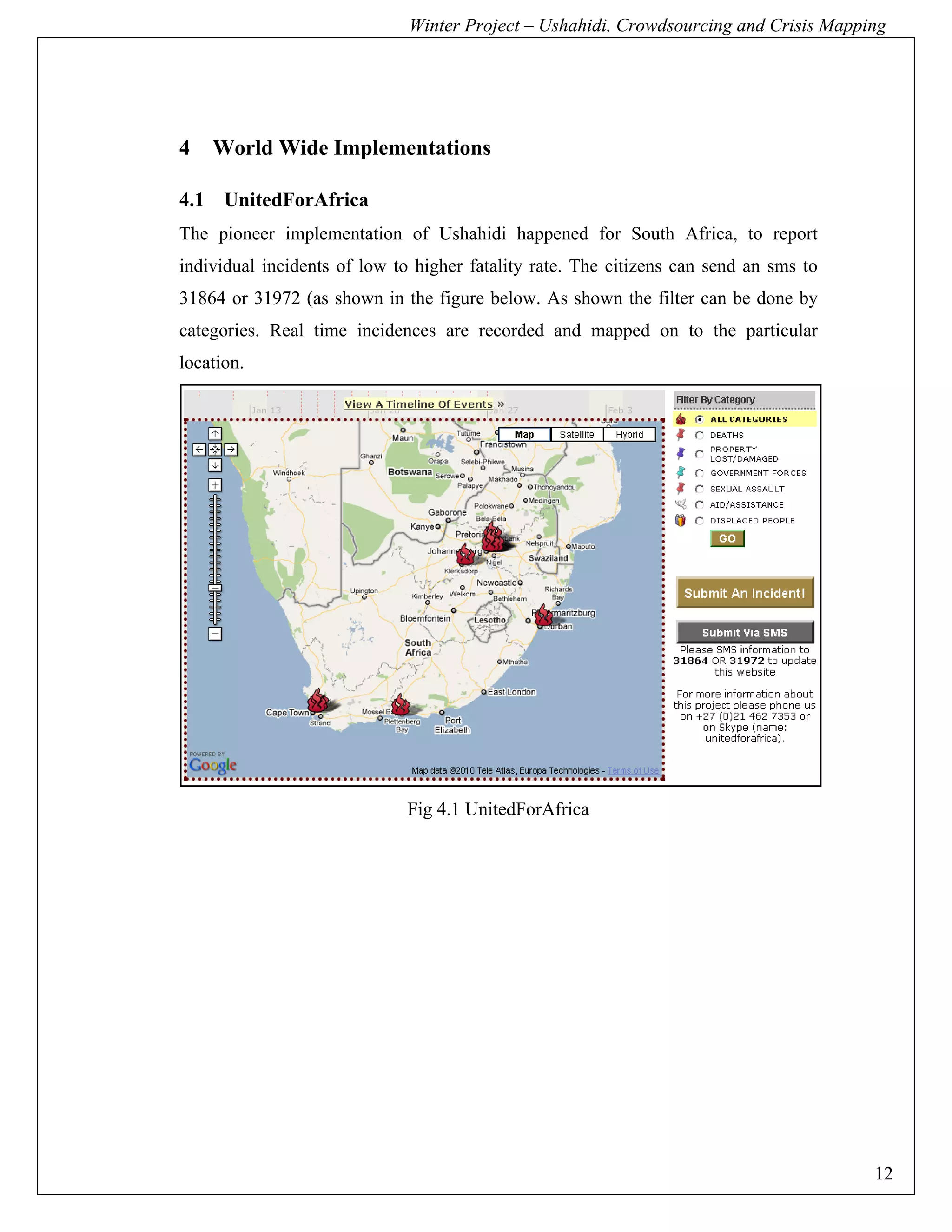 Winter Project – Ushahidi, Crowdsourcing and Crisis Mapping




4   World Wide Implementations

4.1 UnitedForAfrica
The pioneer implementation of Ushahidi happened for South Africa, to report
individual incidents of low to higher fatality rate. The citizens can send an sms to
31864 or 31972 (as shown in the figure below. As shown the filter can be done by
categories. Real time incidences are recorded and mapped on to the particular
location.




                              Fig 4.1 UnitedForAfrica




                                                                                       12
 