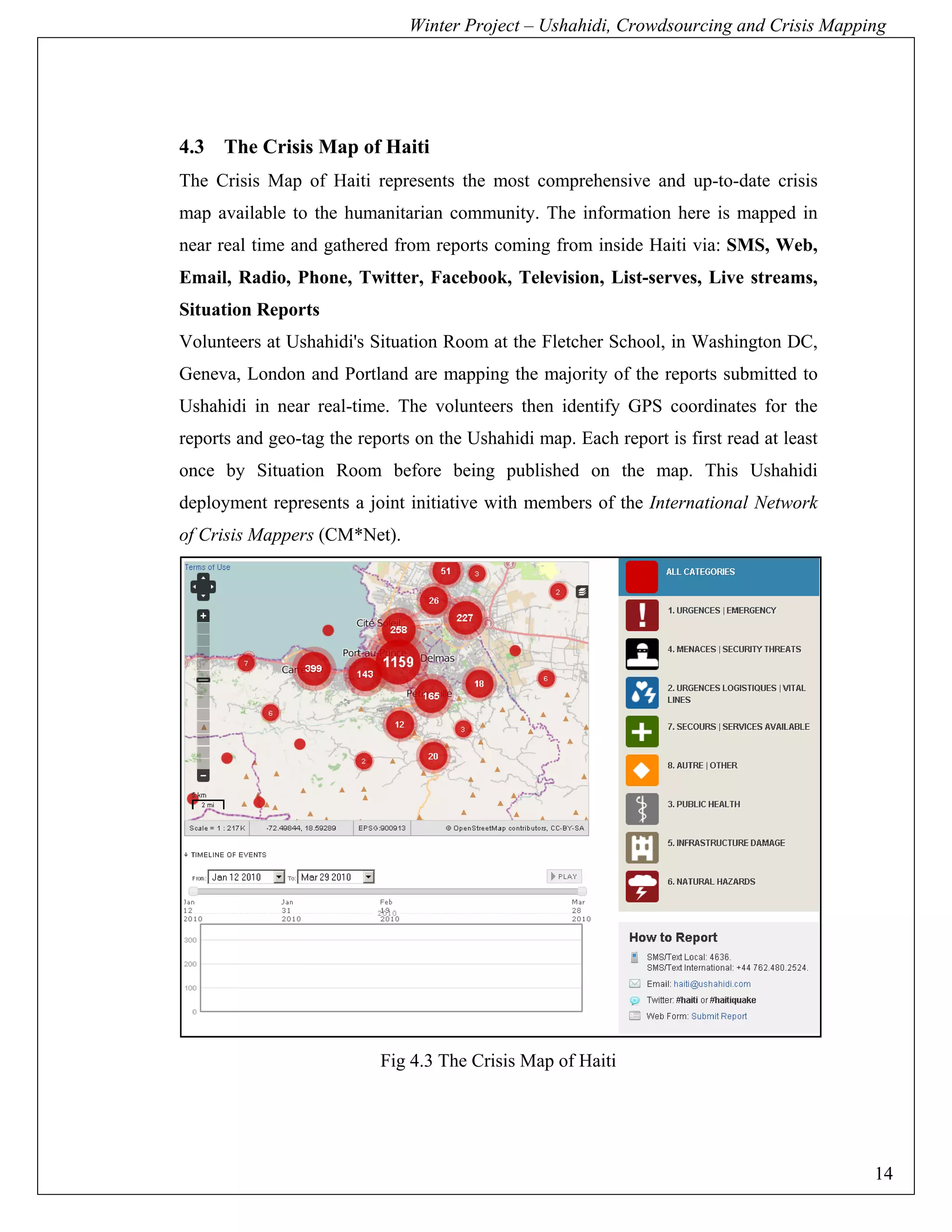 Winter Project – Ushahidi, Crowdsourcing and Crisis Mapping




4.3 The Crisis Map of Haiti
The Crisis Map of Haiti represents the most comprehensive and up-to-date crisis
map available to the humanitarian community. The information here is mapped in
near real time and gathered from reports coming from inside Haiti via: SMS, Web,
Email, Radio, Phone, Twitter, Facebook, Television, List-serves, Live streams,
Situation Reports
Volunteers at Ushahidi's Situation Room at the Fletcher School, in Washington DC,
Geneva, London and Portland are mapping the majority of the reports submitted to
Ushahidi in near real-time. The volunteers then identify GPS coordinates for the
reports and geo-tag the reports on the Ushahidi map. Each report is first read at least
once by Situation Room before being published on the map. This Ushahidi
deployment represents a joint initiative with members of the International Network
of Crisis Mappers (CM*Net).




                           Fig 4.3 The Crisis Map of Haiti




                                                                                          14
 