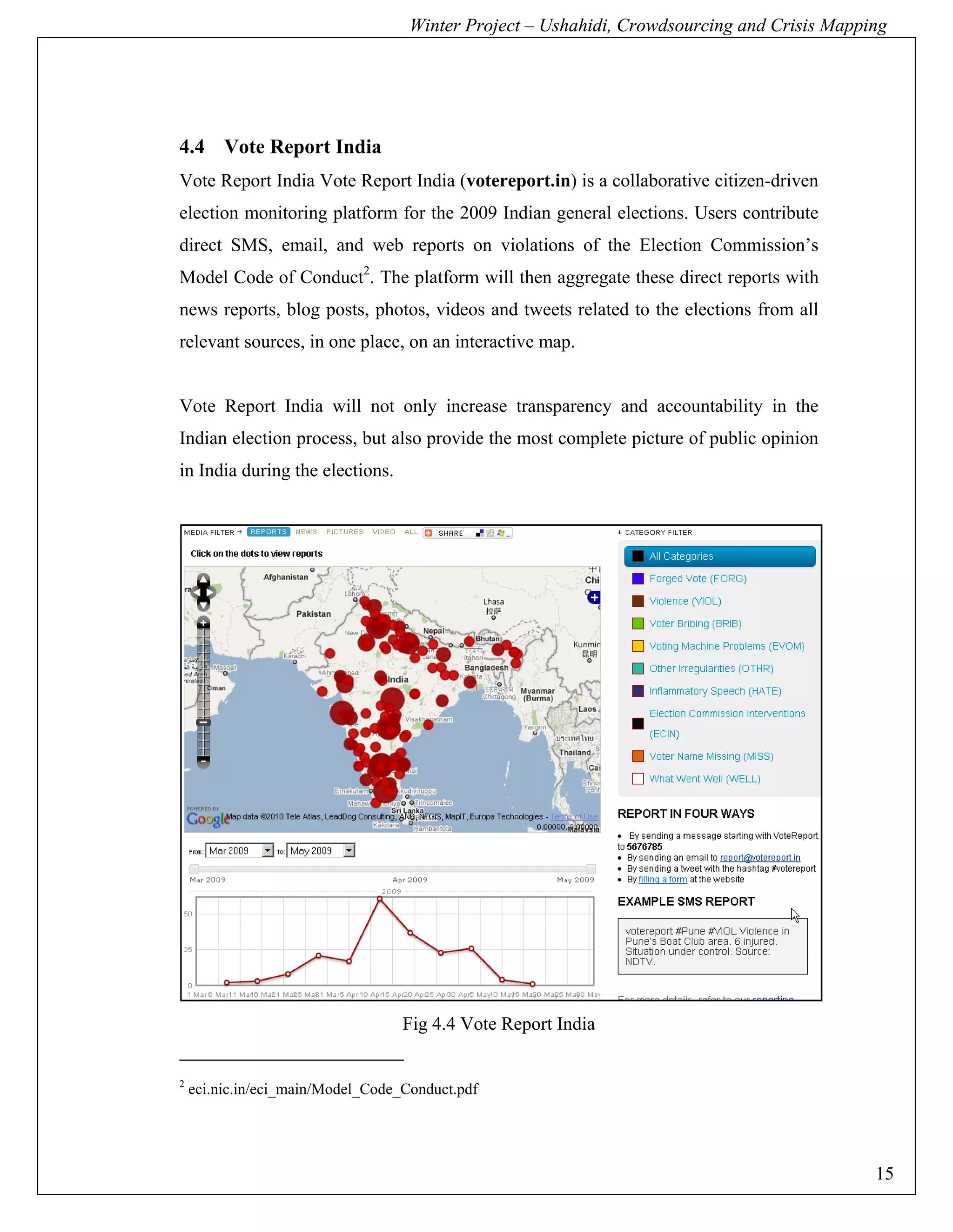 Winter Project – Ushahidi, Crowdsourcing and Crisis Mapping




4.4 Vote Report India
Vote Report India Vote Report India (votereport.in) is a collaborative citizen-driven
election monitoring platform for the 2009 Indian general elections. Users contribute
direct SMS, email, and web reports on violations of the Election Commission’s
Model Code of Conduct2. The platform will then aggregate these direct reports with
news reports, blog posts, photos, videos and tweets related to the elections from all
relevant sources, in one place, on an interactive map.


Vote Report India will not only increase transparency and accountability in the
Indian election process, but also provide the most complete picture of public opinion
in India during the elections.




                                   Fig 4.4 Vote Report India


2
    eci.nic.in/eci_main/Model_Code_Conduct.pdf




                                                                                             15
 
