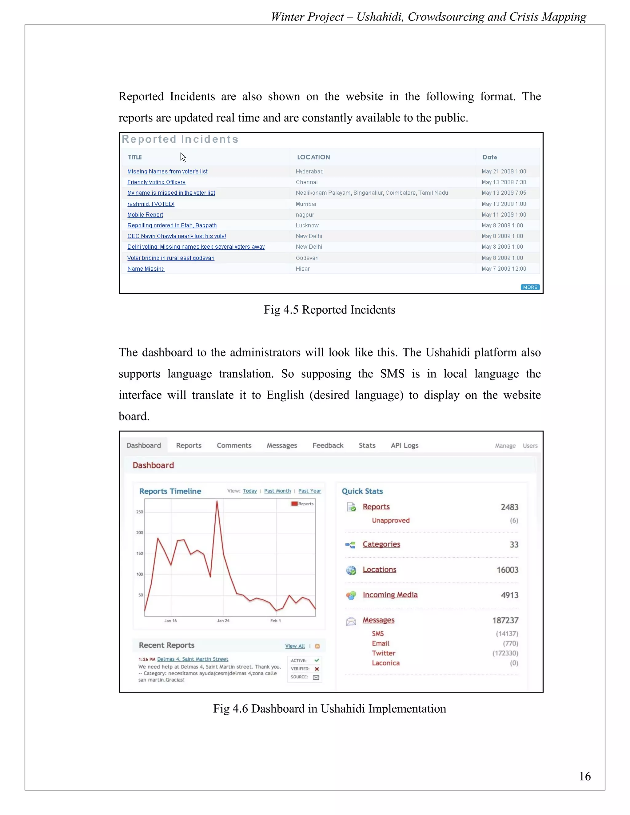 Winter Project – Ushahidi, Crowdsourcing and Crisis Mapping




Reported Incidents are also shown on the website in the following format. The
reports are updated real time and are constantly available to the public.




                              Fig 4.5 Reported Incidents


The dashboard to the administrators will look like this. The Ushahidi platform also
supports language translation. So supposing the SMS is in local language the
interface will translate it to English (desired language) to display on the website
board.




                   Fig 4.6 Dashboard in Ushahidi Implementation




                                                                                        16
 