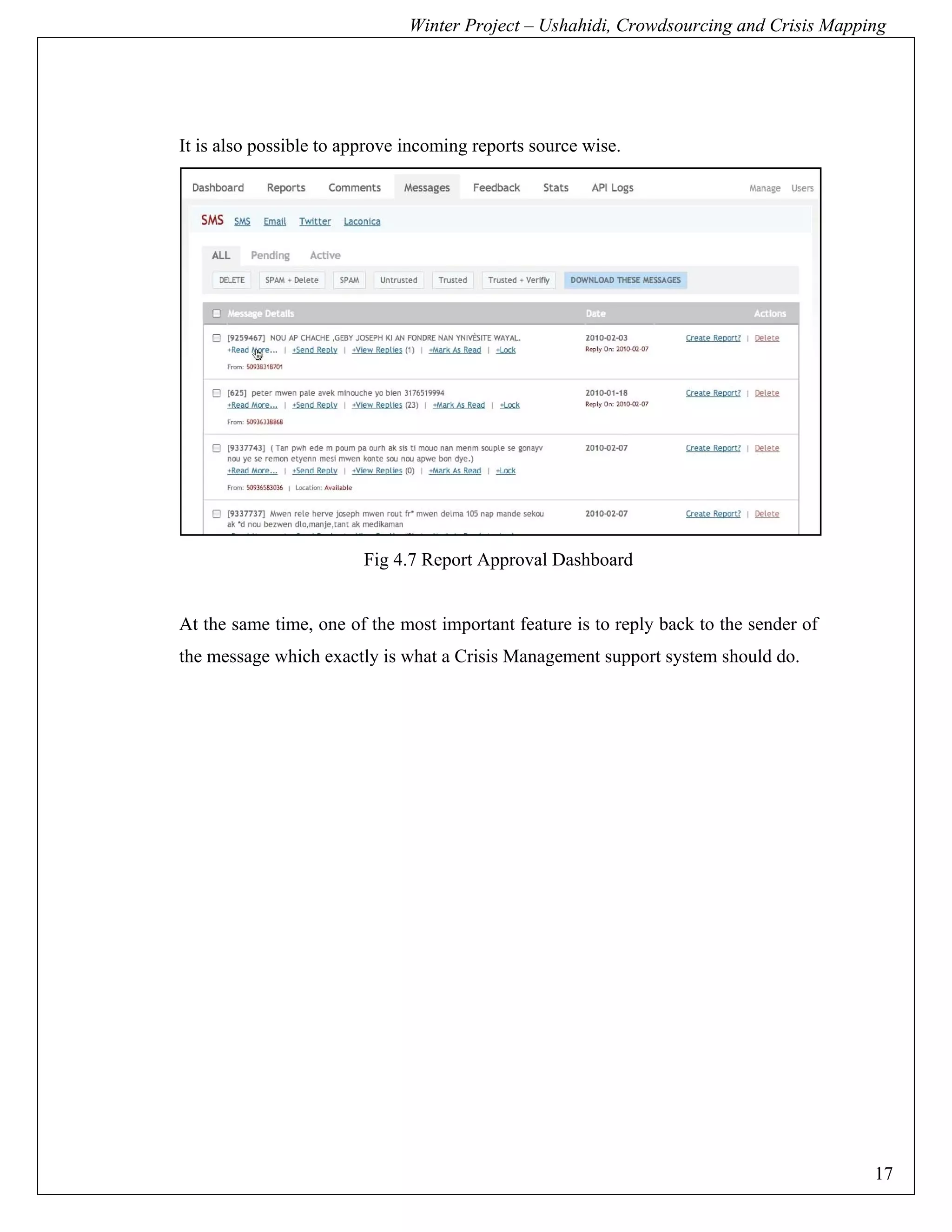 Winter Project – Ushahidi, Crowdsourcing and Crisis Mapping




It is also possible to approve incoming reports source wise.




                         Fig 4.7 Report Approval Dashboard


At the same time, one of the most important feature is to reply back to the sender of
the message which exactly is what a Crisis Management support system should do.




                                                                                        17
 