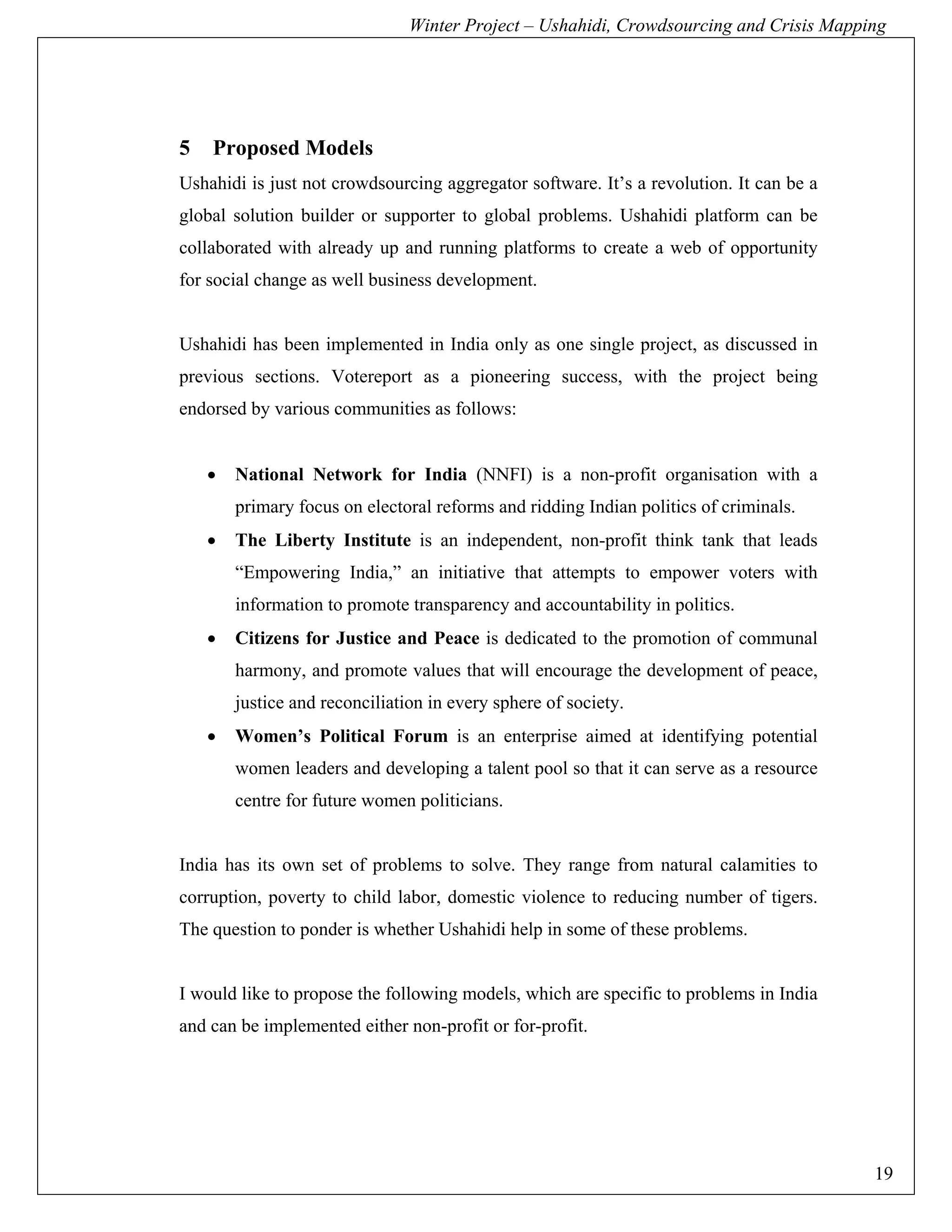 Winter Project – Ushahidi, Crowdsourcing and Crisis Mapping




5   Proposed Models
Ushahidi is just not crowdsourcing aggregator software. It’s a revolution. It can be a
global solution builder or supporter to global problems. Ushahidi platform can be
collaborated with already up and running platforms to create a web of opportunity
for social change as well business development.


Ushahidi has been implemented in India only as one single project, as discussed in
previous sections. Votereport as a pioneering success, with the project being
endorsed by various communities as follows:


    •   National Network for India (NNFI) is a non-profit organisation with a
        primary focus on electoral reforms and ridding Indian politics of criminals.
    •   The Liberty Institute is an independent, non-profit think tank that leads
        “Empowering India,” an initiative that attempts to empower voters with
        information to promote transparency and accountability in politics.
    •   Citizens for Justice and Peace is dedicated to the promotion of communal
        harmony, and promote values that will encourage the development of peace,
        justice and reconciliation in every sphere of society.
    •   Women’s Political Forum is an enterprise aimed at identifying potential
        women leaders and developing a talent pool so that it can serve as a resource
        centre for future women politicians.


India has its own set of problems to solve. They range from natural calamities to
corruption, poverty to child labor, domestic violence to reducing number of tigers.
The question to ponder is whether Ushahidi help in some of these problems.


I would like to propose the following models, which are specific to problems in India
and can be implemented either non-profit or for-profit.




                                                                                         19
 