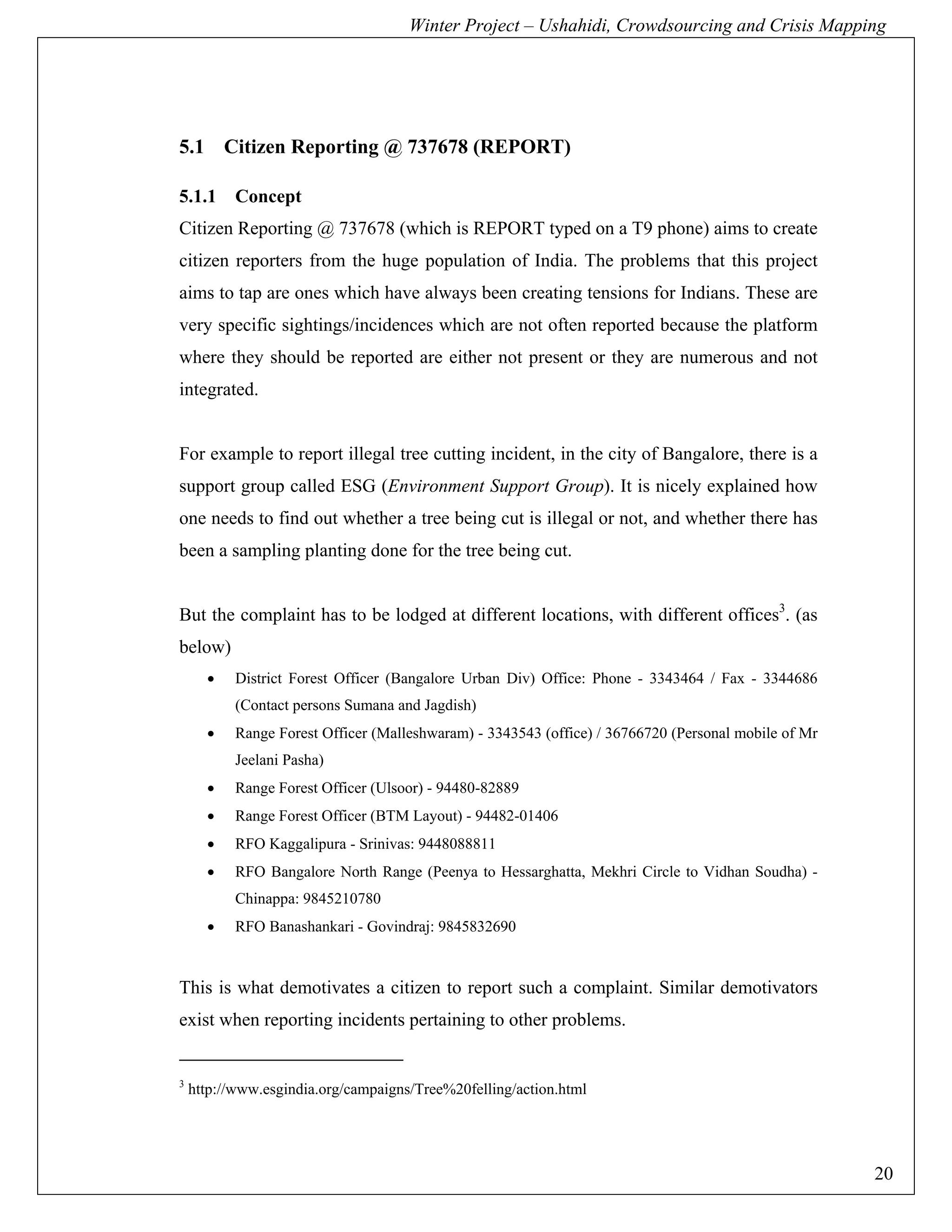 Winter Project – Ushahidi, Crowdsourcing and Crisis Mapping




5.1 Citizen Reporting @ 737678 (REPORT)

5.1.1      Concept
Citizen Reporting @ 737678 (which is REPORT typed on a T9 phone) aims to create
citizen reporters from the huge population of India. The problems that this project
aims to tap are ones which have always been creating tensions for Indians. These are
very specific sightings/incidences which are not often reported because the platform
where they should be reported are either not present or they are numerous and not
integrated.


For example to report illegal tree cutting incident, in the city of Bangalore, there is a
support group called ESG (Environment Support Group). It is nicely explained how
one needs to find out whether a tree being cut is illegal or not, and whether there has
been a sampling planting done for the tree being cut.


But the complaint has to be lodged at different locations, with different offices3. (as
below)
      •    District Forest Officer (Bangalore Urban Div) Office: Phone - 3343464 / Fax - 3344686
           (Contact persons Sumana and Jagdish)
      •    Range Forest Officer (Malleshwaram) - 3343543 (office) / 36766720 (Personal mobile of Mr
           Jeelani Pasha)
      •    Range Forest Officer (Ulsoor) - 94480-82889
      •    Range Forest Officer (BTM Layout) - 94482-01406
      •    RFO Kaggalipura - Srinivas: 9448088811
      •    RFO Bangalore North Range (Peenya to Hessarghatta, Mekhri Circle to Vidhan Soudha) -
           Chinappa: 9845210780
      •    RFO Banashankari - Govindraj: 9845832690


This is what demotivates a citizen to report such a complaint. Similar demotivators
exist when reporting incidents pertaining to other problems.


3
    http://www.esgindia.org/campaigns/Tree%20felling/action.html




                                                                                                      20
 