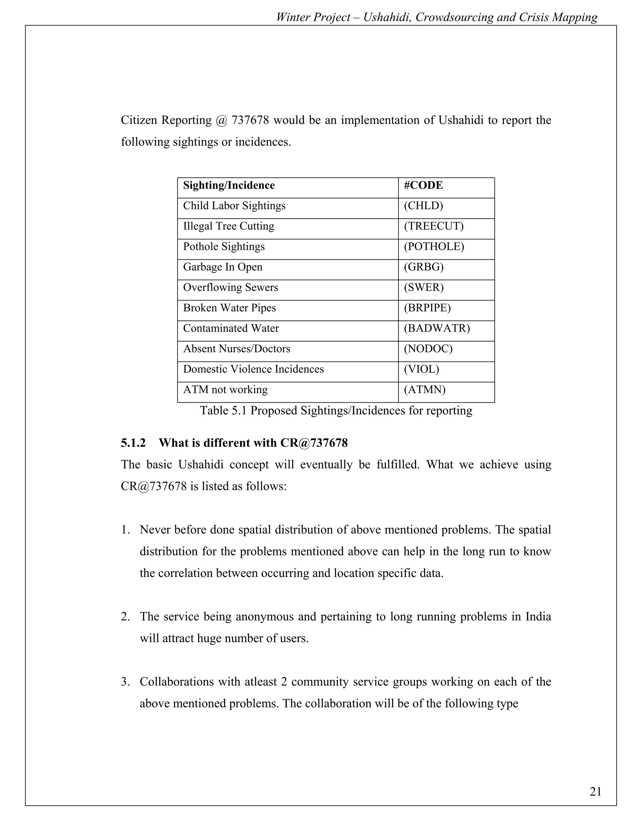 Winter Project – Ushahidi, Crowdsourcing and Crisis Mapping




Citizen Reporting @ 737678 would be an implementation of Ushahidi to report the
following sightings or incidences.


            Sighting/Incidence                            #CODE
            Child Labor Sightings                         (CHLD)
            Illegal Tree Cutting                          (TREECUT)
            Pothole Sightings                             (POTHOLE)
            Garbage In Open                               (GRBG)
            Overflowing Sewers                            (SWER)
            Broken Water Pipes                            (BRPIPE)
            Contaminated Water                            (BADWATR)
            Absent Nurses/Doctors                         (NODOC)
            Domestic Violence Incidences                  (VIOL)
            ATM not working                               (ATMN)
               Table 5.1 Proposed Sightings/Incidences for reporting

5.1.2   What is different with CR@737678
The basic Ushahidi concept will eventually be fulfilled. What we achieve using
CR@737678 is listed as follows:


1. Never before done spatial distribution of above mentioned problems. The spatial
   distribution for the problems mentioned above can help in the long run to know
   the correlation between occurring and location specific data.


2. The service being anonymous and pertaining to long running problems in India
   will attract huge number of users.


3. Collaborations with atleast 2 community service groups working on each of the
   above mentioned problems. The collaboration will be of the following type




                                                                                            21
 