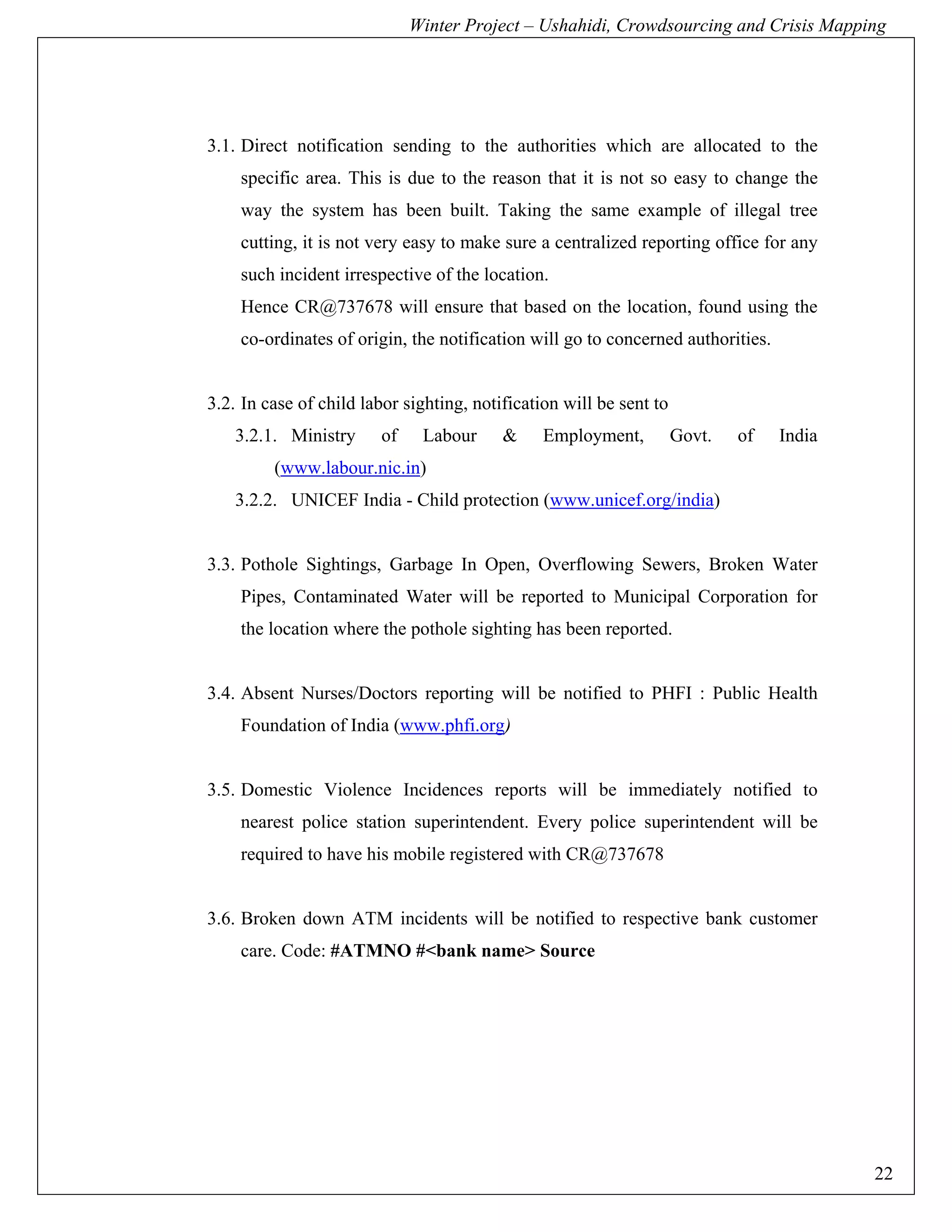 Winter Project – Ushahidi, Crowdsourcing and Crisis Mapping




3.1. Direct notification sending to the authorities which are allocated to the
    specific area. This is due to the reason that it is not so easy to change the
    way the system has been built. Taking the same example of illegal tree
    cutting, it is not very easy to make sure a centralized reporting office for any
    such incident irrespective of the location.
    Hence CR@737678 will ensure that based on the location, found using the
    co-ordinates of origin, the notification will go to concerned authorities.


3.2. In case of child labor sighting, notification will be sent to
    3.2.1. Ministry     of    Labour      &     Employment,          Govt.   of   India
         (www.labour.nic.in)
    3.2.2. UNICEF India - Child protection (www.unicef.org/india)


3.3. Pothole Sightings, Garbage In Open, Overflowing Sewers, Broken Water
    Pipes, Contaminated Water will be reported to Municipal Corporation for
    the location where the pothole sighting has been reported.


3.4. Absent Nurses/Doctors reporting will be notified to PHFI : Public Health
    Foundation of India (www.phfi.org)


3.5. Domestic Violence Incidences reports will be immediately notified to
    nearest police station superintendent. Every police superintendent will be
    required to have his mobile registered with CR@737678


3.6. Broken down ATM incidents will be notified to respective bank customer
    care. Code: #ATMNO #<bank name> Source




                                                                                          22
 