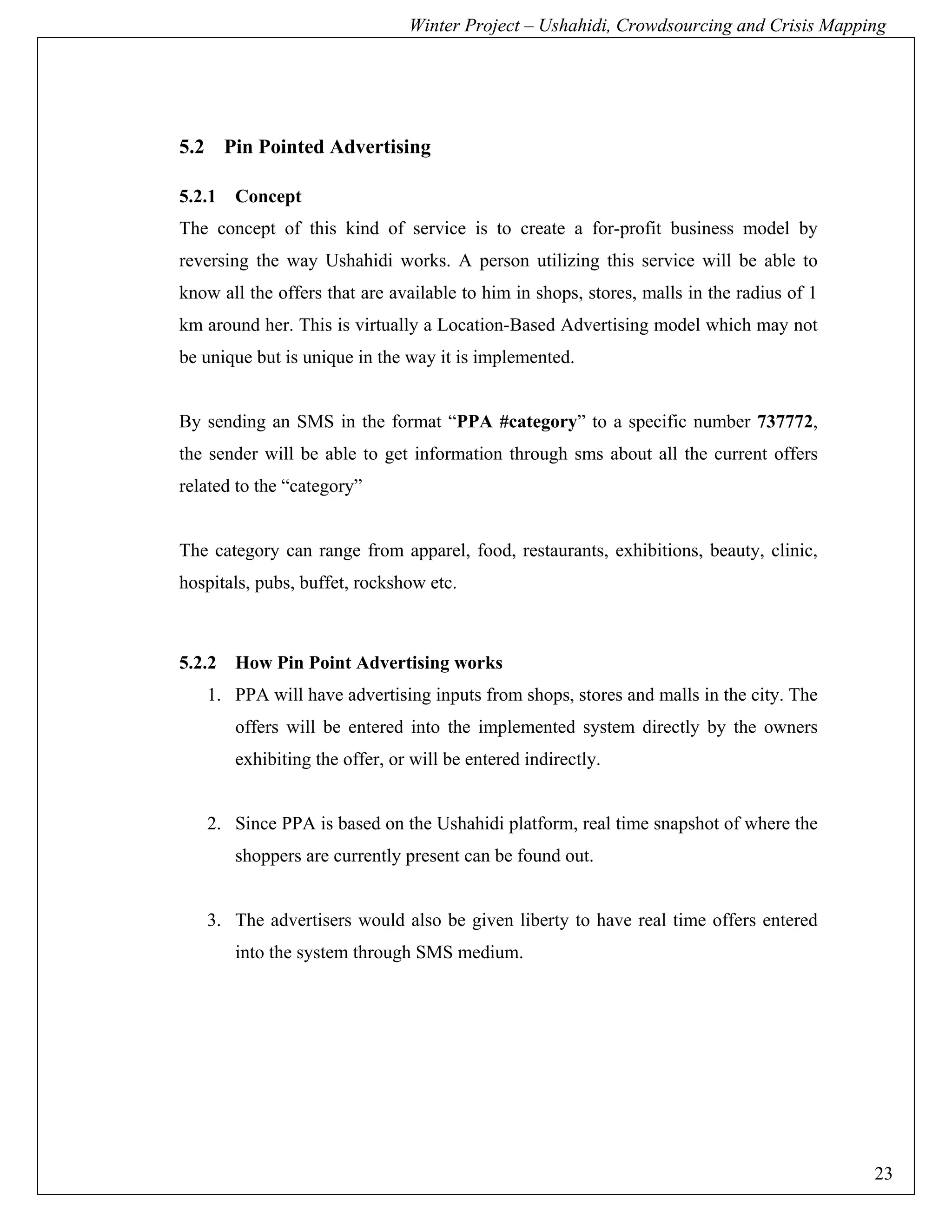Winter Project – Ushahidi, Crowdsourcing and Crisis Mapping




5.2 Pin Pointed Advertising

5.2.1   Concept
The concept of this kind of service is to create a for-profit business model by
reversing the way Ushahidi works. A person utilizing this service will be able to
know all the offers that are available to him in shops, stores, malls in the radius of 1
km around her. This is virtually a Location-Based Advertising model which may not
be unique but is unique in the way it is implemented.


By sending an SMS in the format “PPA #category” to a specific number 737772,
the sender will be able to get information through sms about all the current offers
related to the “category”


The category can range from apparel, food, restaurants, exhibitions, beauty, clinic,
hospitals, pubs, buffet, rockshow etc.



5.2.2   How Pin Point Advertising works
   1. PPA will have advertising inputs from shops, stores and malls in the city. The
        offers will be entered into the implemented system directly by the owners
        exhibiting the offer, or will be entered indirectly.


   2. Since PPA is based on the Ushahidi platform, real time snapshot of where the
        shoppers are currently present can be found out.


   3. The advertisers would also be given liberty to have real time offers entered
        into the system through SMS medium.




                                                                                           23
 