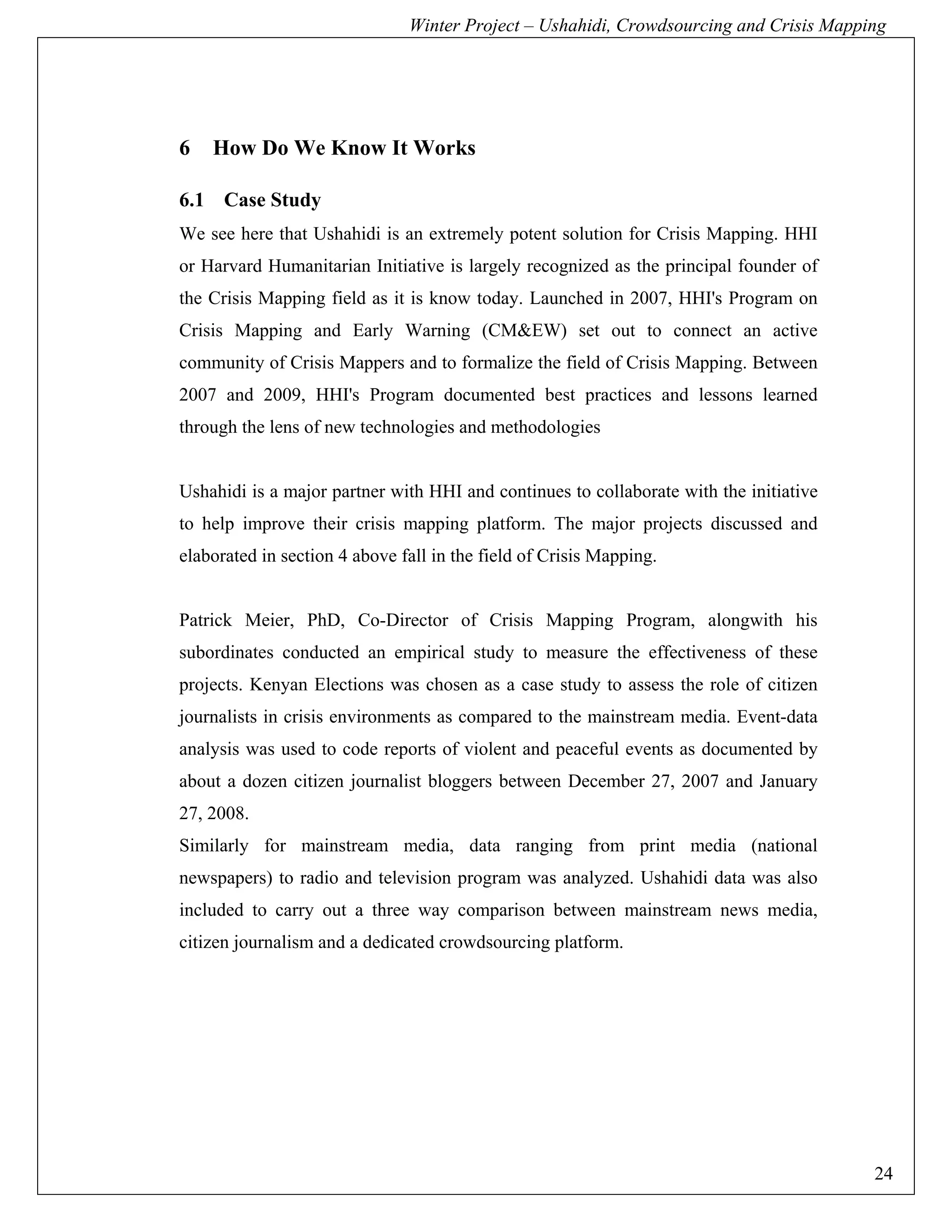 Winter Project – Ushahidi, Crowdsourcing and Crisis Mapping




6   How Do We Know It Works

6.1 Case Study
We see here that Ushahidi is an extremely potent solution for Crisis Mapping. HHI
or Harvard Humanitarian Initiative is largely recognized as the principal founder of
the Crisis Mapping field as it is know today. Launched in 2007, HHI's Program on
Crisis Mapping and Early Warning (CM&EW) set out to connect an active
community of Crisis Mappers and to formalize the field of Crisis Mapping. Between
2007 and 2009, HHI's Program documented best practices and lessons learned
through the lens of new technologies and methodologies


Ushahidi is a major partner with HHI and continues to collaborate with the initiative
to help improve their crisis mapping platform. The major projects discussed and
elaborated in section 4 above fall in the field of Crisis Mapping.


Patrick Meier, PhD, Co-Director of Crisis Mapping Program, alongwith his
subordinates conducted an empirical study to measure the effectiveness of these
projects. Kenyan Elections was chosen as a case study to assess the role of citizen
journalists in crisis environments as compared to the mainstream media. Event-data
analysis was used to code reports of violent and peaceful events as documented by
about a dozen citizen journalist bloggers between December 27, 2007 and January
27, 2008.
Similarly for mainstream media, data ranging from print media (national
newspapers) to radio and television program was analyzed. Ushahidi data was also
included to carry out a three way comparison between mainstream news media,
citizen journalism and a dedicated crowdsourcing platform.




                                                                                        24
 