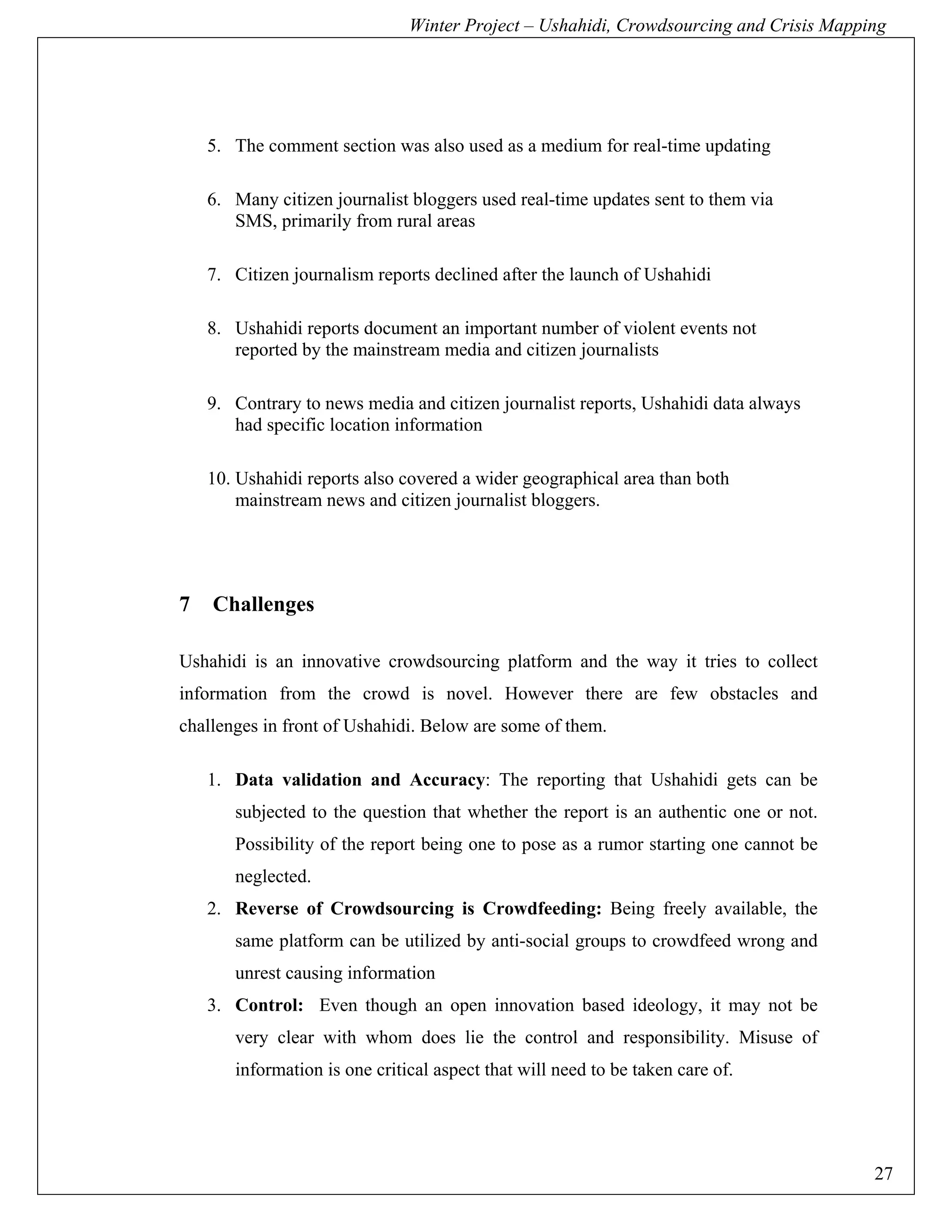 Winter Project – Ushahidi, Crowdsourcing and Crisis Mapping




    5. The comment section was also used as a medium for real-time updating

    6. Many citizen journalist bloggers used real-time updates sent to them via
       SMS, primarily from rural areas

    7. Citizen journalism reports declined after the launch of Ushahidi

    8. Ushahidi reports document an important number of violent events not
       reported by the mainstream media and citizen journalists

    9. Contrary to news media and citizen journalist reports, Ushahidi data always
       had specific location information

    10. Ushahidi reports also covered a wider geographical area than both
        mainstream news and citizen journalist bloggers.




7   Challenges

Ushahidi is an innovative crowdsourcing platform and the way it tries to collect
information from the crowd is novel. However there are few obstacles and
challenges in front of Ushahidi. Below are some of them.

    1. Data validation and Accuracy: The reporting that Ushahidi gets can be
       subjected to the question that whether the report is an authentic one or not.
       Possibility of the report being one to pose as a rumor starting one cannot be
       neglected.
    2. Reverse of Crowdsourcing is Crowdfeeding: Being freely available, the
       same platform can be utilized by anti-social groups to crowdfeed wrong and
       unrest causing information
    3. Control: Even though an open innovation based ideology, it may not be
       very clear with whom does lie the control and responsibility. Misuse of
       information is one critical aspect that will need to be taken care of.




                                                                                        27
 