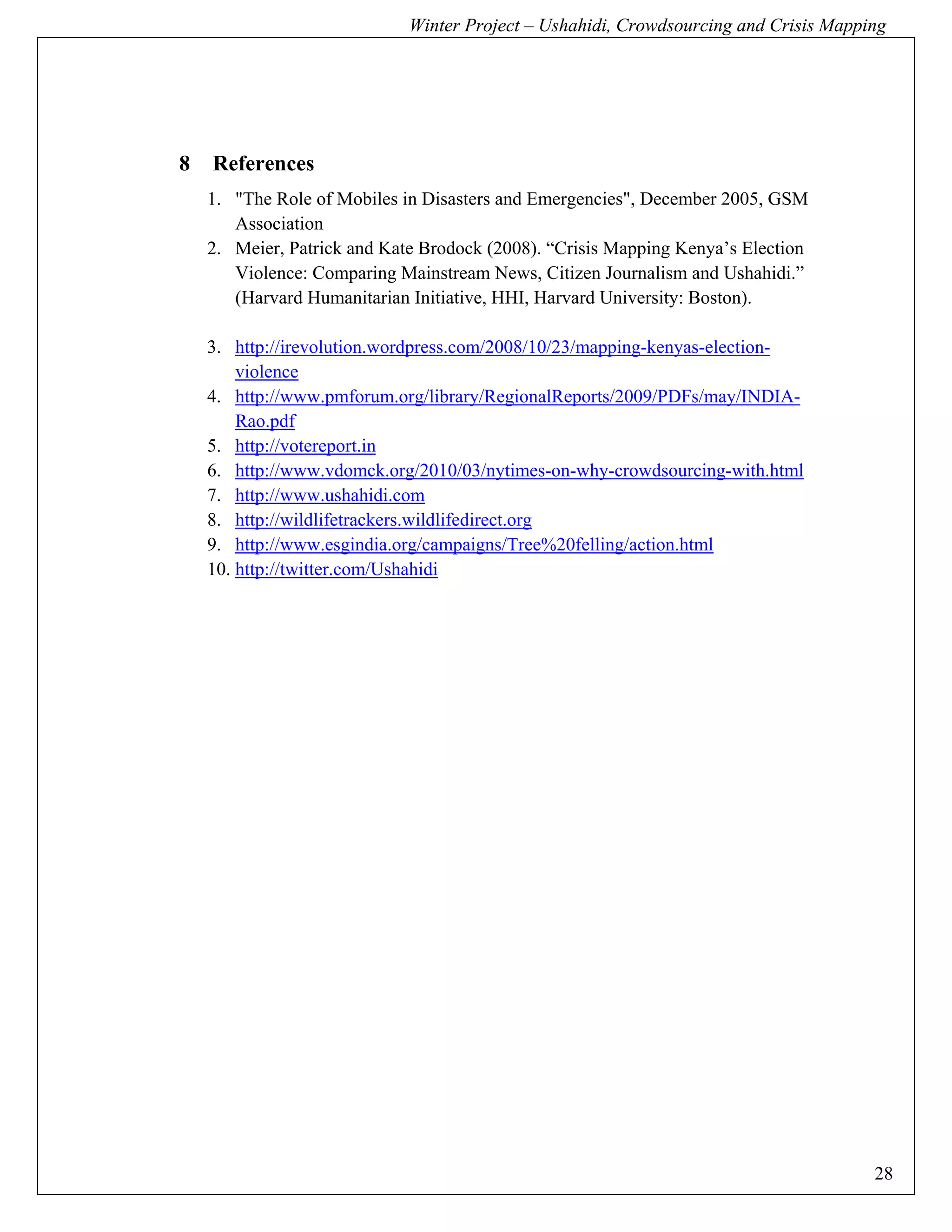 Winter Project – Ushahidi, Crowdsourcing and Crisis Mapping




8   References
    1. "The Role of Mobiles in Disasters and Emergencies", December 2005, GSM
       Association
    2. Meier, Patrick and Kate Brodock (2008). “Crisis Mapping Kenya’s Election
       Violence: Comparing Mainstream News, Citizen Journalism and Ushahidi.”
       (Harvard Humanitarian Initiative, HHI, Harvard University: Boston).

    3. http://irevolution.wordpress.com/2008/10/23/mapping-kenyas-election-
        violence
    4. http://www.pmforum.org/library/RegionalReports/2009/PDFs/may/INDIA-
        Rao.pdf
    5. http://votereport.in
    6. http://www.vdomck.org/2010/03/nytimes-on-why-crowdsourcing-with.html
    7. http://www.ushahidi.com
    8. http://wildlifetrackers.wildlifedirect.org
    9. http://www.esgindia.org/campaigns/Tree%20felling/action.html
    10. http://twitter.com/Ushahidi




                                                                                      28
 