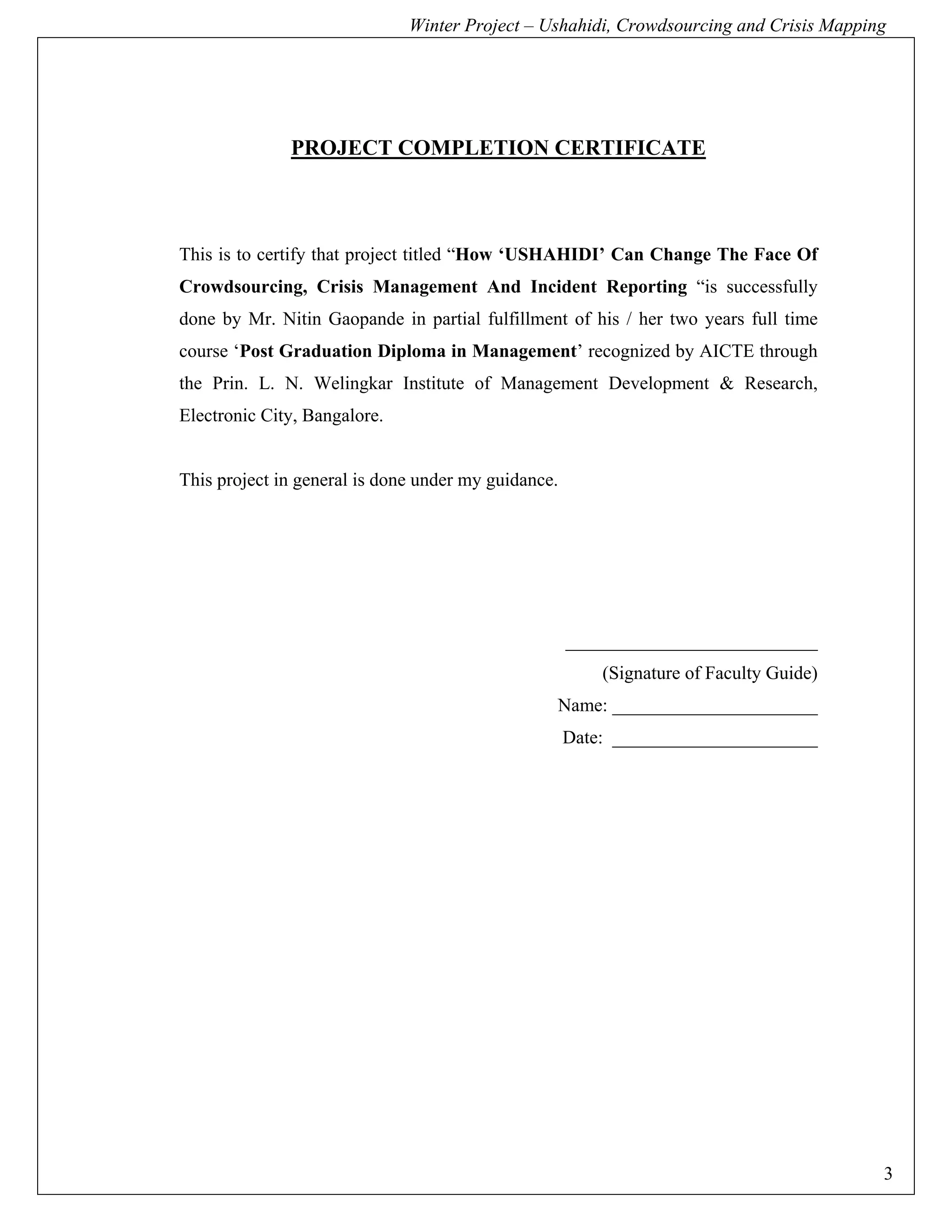 Winter Project – Ushahidi, Crowdsourcing and Crisis Mapping




              PROJECT COMPLETION CERTIFICATE



This is to certify that project titled “How ‘USHAHIDI’ Can Change The Face Of
Crowdsourcing, Crisis Management And Incident Reporting “is successfully
done by Mr. Nitin Gaopande in partial fulfillment of his / her two years full time
course ‘Post Graduation Diploma in Management’ recognized by AICTE through
the Prin. L. N. Welingkar Institute of Management Development & Research,
Electronic City, Bangalore.


This project in general is done under my guidance.




                                                     ___________________________
                                                         (Signature of Faculty Guide)
                                                 Name: ______________________
                                                     Date: ______________________




                                                                                        3
 