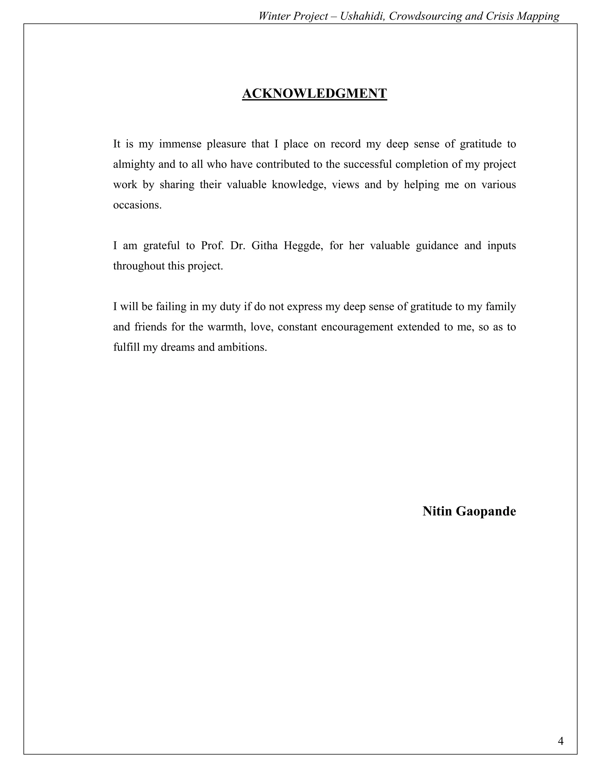 Winter Project – Ushahidi, Crowdsourcing and Crisis Mapping




                           ACKNOWLEDGMENT


It is my immense pleasure that I place on record my deep sense of gratitude to
almighty and to all who have contributed to the successful completion of my project
work by sharing their valuable knowledge, views and by helping me on various
occasions.


I am grateful to Prof. Dr. Githa Heggde, for her valuable guidance and inputs
throughout this project.


I will be failing in my duty if do not express my deep sense of gratitude to my family
and friends for the warmth, love, constant encouragement extended to me, so as to
fulfill my dreams and ambitions.




                                                                  Nitin Gaopande




                                                                                         4
 