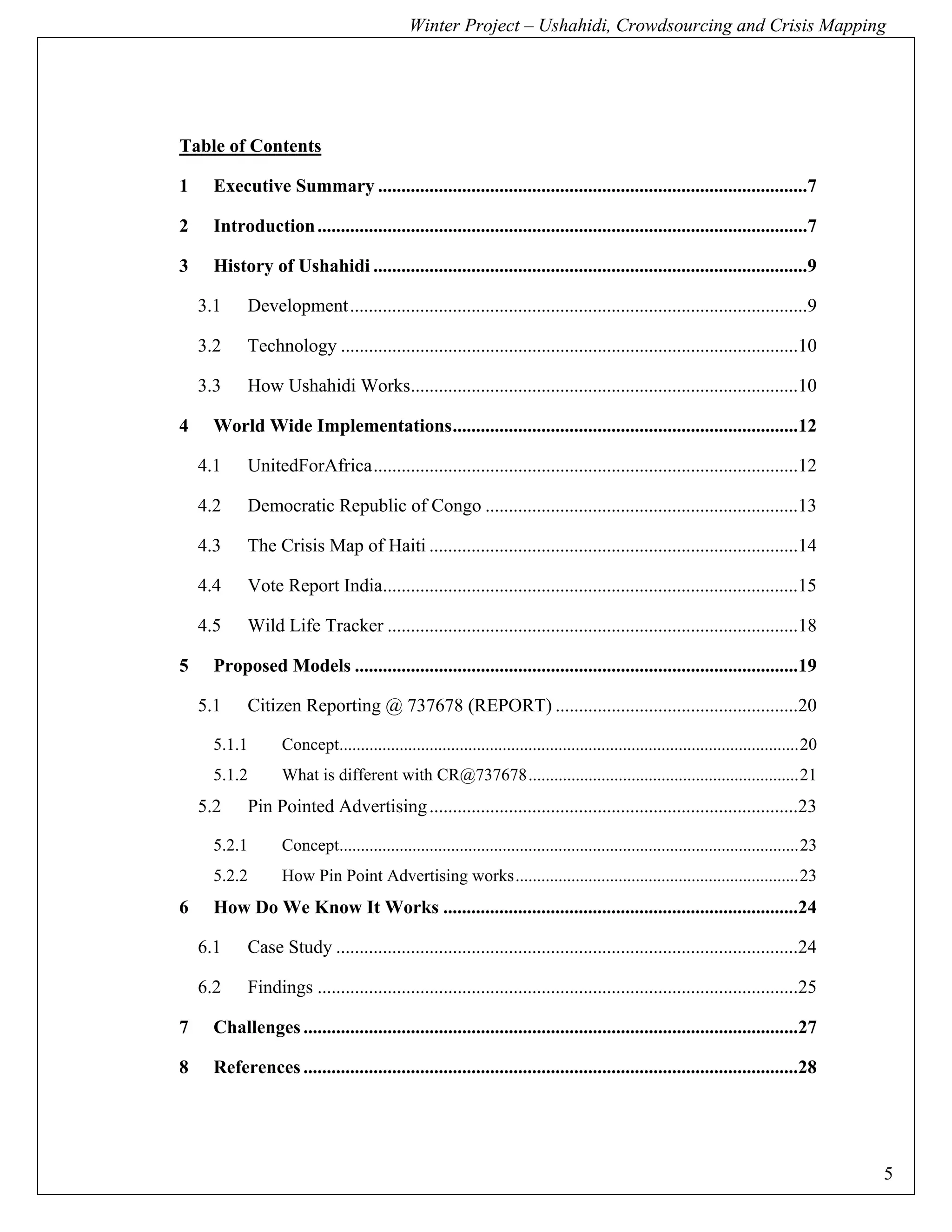 Winter Project – Ushahidi, Crowdsourcing and Crisis Mapping




Table of Contents

1      Executive Summary ............................................................................................7 

2      Introduction .........................................................................................................7 

3      History of Ushahidi .............................................................................................9 

     3.1     Development ..................................................................................................9 

     3.2     Technology ..................................................................................................10 

     3.3     How Ushahidi Works...................................................................................10 

4      World Wide Implementations ..........................................................................12 

     4.1     UnitedForAfrica ...........................................................................................12 

     4.2     Democratic Republic of Congo ...................................................................13 

     4.3     The Crisis Map of Haiti ...............................................................................14 

     4.4     Vote Report India.........................................................................................15 

     4.5     Wild Life Tracker ........................................................................................18 

5      Proposed Models ...............................................................................................19 

     5.1     Citizen Reporting @ 737678 (REPORT) ....................................................20 

       5.1.1        Concept........................................................................................................... 20 
       5.1.2        What is different with CR@737678 ............................................................... 21 
     5.2     Pin Pointed Advertising ...............................................................................23 

       5.2.1        Concept........................................................................................................... 23 
       5.2.2        How Pin Point Advertising works .................................................................. 23 
6      How Do We Know It Works ............................................................................24 

     6.1     Case Study ...................................................................................................24 

     6.2     Findings .......................................................................................................25 

7      Challenges ..........................................................................................................27 

8      References ..........................................................................................................28 




                                                                                                                                             5
 