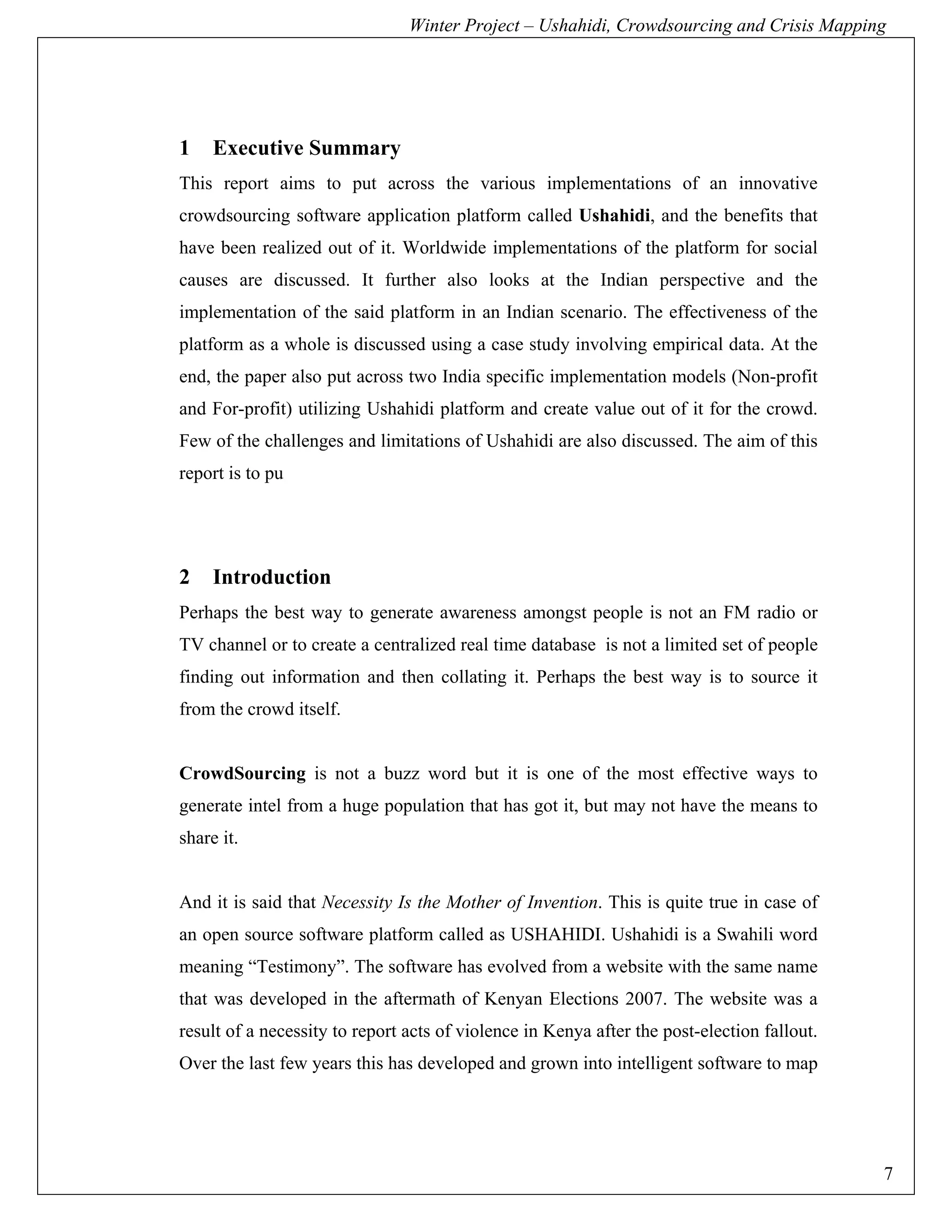 Winter Project – Ushahidi, Crowdsourcing and Crisis Mapping




1    Executive Summary
This report aims to put across the various implementations of an innovative
crowdsourcing software application platform called Ushahidi, and the benefits that
have been realized out of it. Worldwide implementations of the platform for social
causes are discussed. It further also looks at the Indian perspective and the
implementation of the said platform in an Indian scenario. The effectiveness of the
platform as a whole is discussed using a case study involving empirical data. At the
end, the paper also put across two India specific implementation models (Non-profit
and For-profit) utilizing Ushahidi platform and create value out of it for the crowd.
Few of the challenges and limitations of Ushahidi are also discussed. The aim of this
report is to pu




2    Introduction
Perhaps the best way to generate awareness amongst people is not an FM radio or
TV channel or to create a centralized real time database is not a limited set of people
finding out information and then collating it. Perhaps the best way is to source it
from the crowd itself.


CrowdSourcing is not a buzz word but it is one of the most effective ways to
generate intel from a huge population that has got it, but may not have the means to
share it.


And it is said that Necessity Is the Mother of Invention. This is quite true in case of
an open source software platform called as USHAHIDI. Ushahidi is a Swahili word
meaning “Testimony”. The software has evolved from a website with the same name
that was developed in the aftermath of Kenyan Elections 2007. The website was a
result of a necessity to report acts of violence in Kenya after the post-election fallout.
Over the last few years this has developed and grown into intelligent software to map




                                                                                             7
 