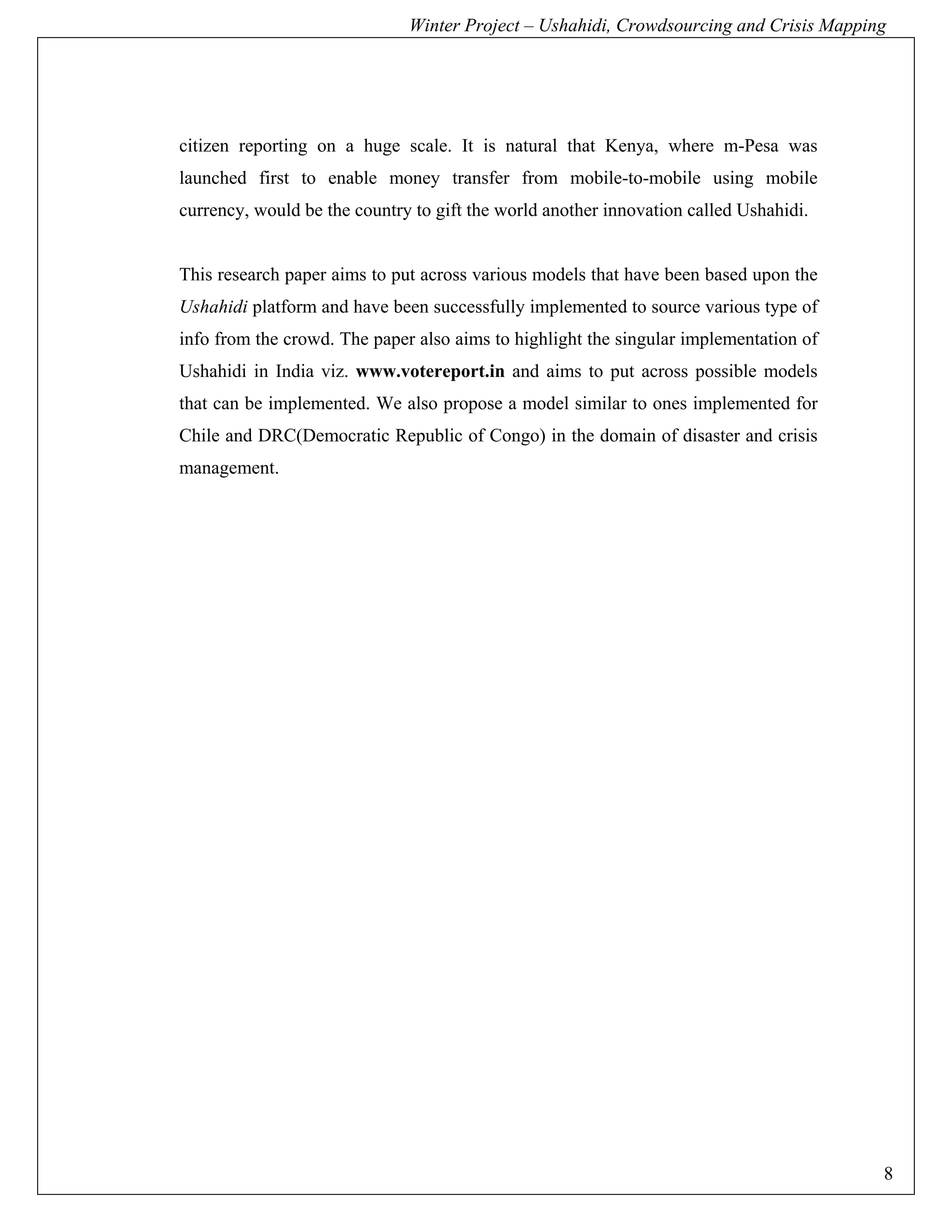 Winter Project – Ushahidi, Crowdsourcing and Crisis Mapping




citizen reporting on a huge scale. It is natural that Kenya, where m-Pesa was
launched first to enable money transfer from mobile-to-mobile using mobile
currency, would be the country to gift the world another innovation called Ushahidi.


This research paper aims to put across various models that have been based upon the
Ushahidi platform and have been successfully implemented to source various type of
info from the crowd. The paper also aims to highlight the singular implementation of
Ushahidi in India viz. www.votereport.in and aims to put across possible models
that can be implemented. We also propose a model similar to ones implemented for
Chile and DRC(Democratic Republic of Congo) in the domain of disaster and crisis
management.




                                                                                        8
 