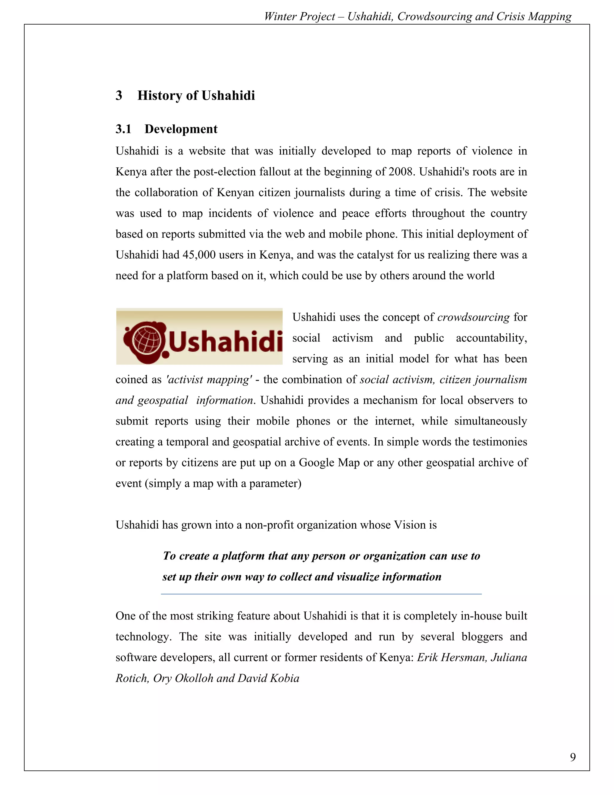 Winter Project – Ushahidi, Crowdsourcing and Crisis Mapping




3   History of Ushahidi

3.1 Development
Ushahidi is a website that was initially developed to map reports of violence in
Kenya after the post-election fallout at the beginning of 2008. Ushahidi's roots are in
the collaboration of Kenyan citizen journalists during a time of crisis. The website
was used to map incidents of violence and peace efforts throughout the country
based on reports submitted via the web and mobile phone. This initial deployment of
Ushahidi had 45,000 users in Kenya, and was the catalyst for us realizing there was a
need for a platform based on it, which could be use by others around the world


                                     Ushahidi uses the concept of crowdsourcing for
                                     social activism and public accountability,
                                     serving as an initial model for what has been
coined as 'activist mapping' - the combination of social activism, citizen journalism
and geospatial information. Ushahidi provides a mechanism for local observers to
submit reports using their mobile phones or the internet, while simultaneously
creating a temporal and geospatial archive of events. In simple words the testimonies
or reports by citizens are put up on a Google Map or any other geospatial archive of
event (simply a map with a parameter)


Ushahidi has grown into a non-profit organization whose Vision is

         To create a platform that any person or organization can use to
         set up their own way to collect and visualize information


One of the most striking feature about Ushahidi is that it is completely in-house built
technology. The site was initially developed and run by several bloggers and
software developers, all current or former residents of Kenya: Erik Hersman, Juliana
Rotich, Ory Okolloh and David Kobia




                                                                                          9
 