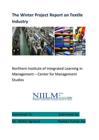 The Winter Project Report on Textile
Industry
Northern Institute of Integrated Learning in
Management – Center for Management
Studies
Submitted To: Submitted by:
Mr. Mohit Agrawal Roshan Kumar Jha
 