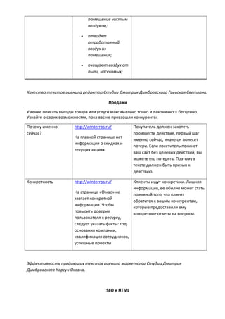 помещение чистым
воздухом;
 отводят
отработанный
воздух из
помещения;
 очищают воздух от
пыли, насекомых;
Качество текстов оценила редактор Студии Дмитрия Димбровского Гаевская Светлана.
Продажи
Умение описать выгоды товара или услуги максимально точно и лаконично – бесценно.
Узнайте о своих возможностях, пока вас не превзошли конкуренты.
Почему именно
сейчас?
http://winterros.ru/
На главной странице нет
информации о скидках и
текущих акциях.
Покупатель должен захотеть
произвести действие, первый шаг
именно сейчас, иначе он понесет
потери. Если посетитель покинет
ваш сайт без целевых действий, вы
можете его потерять. Поэтому в
тексте должен быть призыв к
действию.
Конкретность http://winterros.ru/
На странице «О нас» не
хватает конкретной
информации. Чтобы
повысить доверие
пользователя к ресурсу,
следует указать факты: год
основания компании,
квалификация сотрудников,
успешные проекты.
Клиенты ищут конкретики. Лишняя
информация, ее обилие может стать
причиной того, что клиент
обратится к вашим конкурентам,
которые предоставили ему
конкретные ответы на вопросы.
Эффективность продающих текстов оценила маркетолог Студии Дмитрия
Димбровского Корсун Оксана.
SEO и HTML
 
