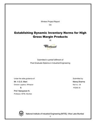 Winters Project Report
                                               On



Establishing Dynamic Inventory Norms for High
            Gross Margin Products
                                               At




                                Submitted in partial fulfilment of
                        Post Graduate Diploma in Industrial Engineering




Under the able guidance of:                                               Submitted by:
Mr. V.G.S. Mani                                                           Manoj Sharma
Director Logistics, Whirlpool                                             Roll no.- 36
         &                                                                 PGDIE-35

Prof. Narayanan N.
Professor, NITIE, Mumbai




                 National Institute of Industrial Engineering [NITIE], Vihar Lake Mumbai
                                                 0