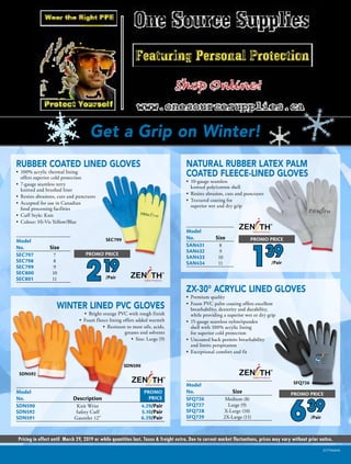 Get a Grip on Winter!
Pricing in effect until March 29, 2019 or while quantities last. Taxes & freight extra. Due to current market fluctuations, prices may vary without prior notice.
SCF7066NA
Model	
No.	Size
SAN431	8
SAN432	9
SAN433	10
SAN434	11
SEC799Model	
No.	Size	
SEC797	7	
SEC798	8	
SEC799	9	
SEC800	10	
SEC801	11	
SDN590
Model	
No.	Size	
SFQ726	 Medium (8)	
SFQ727	 Large (9)	
SFQ728	 X-Large (10)	
SFQ729	 2X-Large (11)	
SFQ726
PROMO
PRICE
Model		
No.	Description	
SDN590	 Knit Wrist	 4.29/Pair
SDN592	 Safety Cuff	 5.10/Pair
SDN591	 Gauntlet 12	 6.29/Pair
SDN592
219
PROMO PRICE
/Pair
139
PROMO PRICE
/Pair
NATURAL RUBBER LATEX PALM
COATED FLEECE-LINED GLOVES
•	 10-gauge seamless
knitted poly/cotton shell
•	 Resists abrasion, cuts and punctures
•	 Textured coating for
superior wet and dry grip
RUBBER COATED LINED GLOVES
•	 100% acrylic thermal lining
offers superior cold protection
•	 7-gauge seamless terry
knitted and brushed liner
•	 Resists abrasions, cuts and punctures
•	 Accepted for use in Canadian
food processing facilities
•	 Cuff Style: Knit
•	 Colour: Hi-Vis Yellow/Blue
ZX-30° ACRYLIC LINED GLOVES
•	 Premium quality
•	 Foam PVC palm coating offers excellent
breathability, dexterity and durability,
while providing a superior wet or dry grip
•	 15-gauge seamless nylon/spandex
shell with 100% acrylic lining
for superior cold protection
•	 Uncoated back permits breathability
and limits perspiration
•	 Exceptional comfort and fit
639
PROMO PRICE
/Pair
WINTER LINED PVC GLOVES
•	 Bright orange PVC with rough finish
•	 Foam fleece lining offers added warmth
•	 Resistant to most oils, acids,
greases and solvents
•	 Size: Large (9)
 