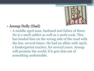 • Jessup Dolly (Dad)
 ▫ A middle aged man, husband and father of three.
   He is a meth addict as well as a meth cook. This
   has landed him on the wrong side of the road with
   the law, several times. He had an affair with April,
   a kindergarten teacher, for several years. Jessup
   will promise the world, if it gets him out of
   something undesirable.
 