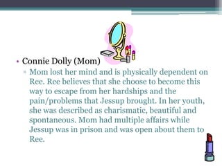 • Connie Dolly (Mom)
 ▫ Mom lost her mind and is physically dependent on
   Ree. Ree believes that she choose to become this
   way to escape from her hardships and the
   pain/problems that Jessup brought. In her youth,
   she was described as charismatic, beautiful and
   spontaneous. Mom had multiple affairs while
   Jessup was in prison and was open about them to
   Ree.
 