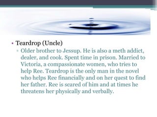 • Teardrop (Uncle)
 ▫ Older brother to Jessup. He is also a meth addict,
   dealer, and cook. Spent time in prison. Married to
   Victoria, a compassionate women, who tries to
   help Ree. Teardrop is the only man in the novel
   who helps Ree financially and on her quest to find
   her father. Ree is scared of him and at times he
   threatens her physically and verbally.
 