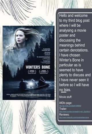 Hello and welcome
to my third blog post
where I will be
analysing a movie
poster and
discussing the
meanings behind
certain denotations.
I have chosen
Winter’s Bone in
particular as is
seemed to have
plenty to discuss and
I have never seen it
before so I will have
no bias.
Movie stuff:
iMDb page:
http://gb.imdb.com/title/tt1399683/
Trailer:
https://www.youtube.com/watch?v=bE_X2pDRXyY
Reviews:
http://www.metacritic.com/movie/winters-bone
 