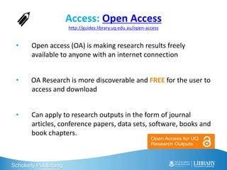 Scholarly Publishing
Access: Open Access
http://guides.library.uq.edu.au/open-access
• Open access (OA) is making research results freely
available to anyone with an internet connection
• OA Research is more discoverable and FREE for the user to
access and download
• Can apply to research outputs in the form of journal
articles, conference papers, data sets, software, books and
book chapters.
 