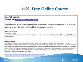 Scholarly Publishing
Uqx (UQ based)
Write101x: English Grammar and Style
Learn how to use a knowledge of how words work to write in the style that readers
value and that the university and the professions require.
•Starts: 26 July, 2015
•Duration: 8 weeks
•Instructors: Roslyn Petelin, who convenes the highly commended post-graduate Writing, Editing, & Publishing (WEP) Program
in EMSAH at UQ.
About this Course
With the rise of social media and the Internet, many people are writing more today for different mediums than ever
before. We’ll present materials that cover grammatical principles, word usage, writing style, sentence and paragraph structure,
and punctuation. We’ll introduce you to some marvellous resources that we have annotated for your guidance. We’ll show you
video clips of interviews conducted with distinguished grammarians, challenge you with quizzes and writing activities that will
give you strategies to help you to build skills that will enhance the quality of your writing, and invite you to participate in
discussions and assess the work of your peers.
https://www.edx.org/course/english-grammar-style-uqx-write101x-0#!
Free Online Course
 