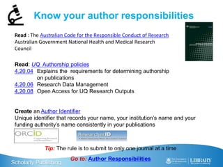 Scholarly Publishing
Know your author responsibilities
Read: UQ Authorship policies
4.20.04 Explains the requirements for determining authorship
on publications
4.20.06 Research Data Management
4.20.08 Open Access for UQ Research Outputs
Create an Author Identifier
Unique identifier that records your name, your institution’s name and your
funding authority’s name consistently in your publications
Tip: The rule is to submit to only one journal at a time
Go to: Author Responsibilities
Read : The Australian Code for the Responsible Conduct of Research
Australian Government National Health and Medical Research
Council
 