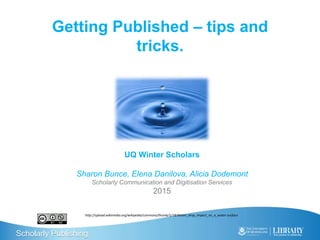 Scholarly Publishing
Getting Published – tips and
tricks.
UQ Winter Scholars
Sharon Bunce, Elena Danilova, Alicia Dodemont
Scholarly Communication and Digitisation Services
2015
http://upload.wikimedia.org/wikipedia/commons/thumb/1/18/Water_drop_impact_on_a_water-surface
 
