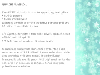 QUALCHE NUMERO…
Circa il 25% del territorio terrestre appare degradato, di cui:
• Il 20-25 pascolo.
• Il 20% aree coltvate
La perdita annuale di terreno produttivo potrebbe produrre
20 milioni di tonnellate di grano
1/3 superfcie terrestre = terre aride, dove si produce circa il
40% dei prodotti agricoli
1/3 delle terre aride = desertfcazione in ato
Minacce alla produttività economica e ambientale e alla
sussistenza stessa di 1,5 miliardi di persone che vivono nelle
aree degradate nelle aree in paesi in via di sviluppo
Minacce alla salute e alla produttività degli ecosistemi anche
nelle aree non aride…più di 110 paesi hanno zone aride
potenzialmente a rischio
 