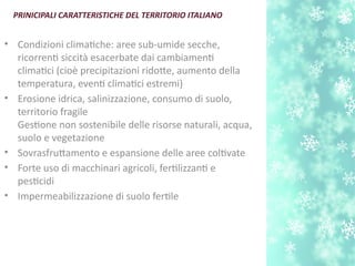 • Condizioni climatche: aree sub-umide secche,
ricorrent siccità esacerbate dai cambiament
climatci (cioè precipitazioni ridote, aumento della
temperatura, event climatci estremi)
• Erosione idrica, salinizzazione, consumo di suolo,
territorio fragile
Gestone non sostenibile delle risorse naturali, acqua,
suolo e vegetazione
• Sovrasfrutamento e espansione delle aree coltvate
• Forte uso di macchinari agricoli, fertlizzant e
pestcidi
• Impermeabilizzazione di suolo fertle
PRINICIPALI CARATTERISTICHE DEL TERRITORIO ITALIANO
 