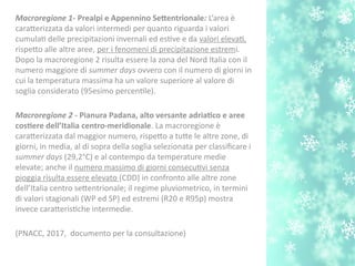 Macroregione 1- Prealpi e Appennino Setentrionale: L’area è
caraterizzata da valori intermedi per quanto riguarda i valori
cumulat delle precipitazioni invernali ed estve e da valori elevat,
rispeto alle altre aree, per i fenomeni di precipitazione estremi.
Dopo la macroregione 2 risulta essere la zona del Nord Italia con il
numero maggiore di summer days ovvero con il numero di giorni in
cui la temperatura massima ha un valore superiore al valore di
soglia considerato (95esimo percentle).
Macroregione 2 - Pianura Padana, alto versante adriatco e aree
costere dell’Italia centro-imeridionale. La macroregione è
caraterizzata dal maggior numero, rispeto a tute le altre zone, di
giorni, in media, al di sopra della soglia selezionata per classifcare i
summer days (29,2°C) e al contempo da temperature medie
elevate; anche il numero massimo di giorni consecutvi senza
pioggia risulta essere elevato (CDD) in confronto alle altre zone
dell’Italia centro setentrionale; il regime pluviometrico, in termini
di valori stagionali (WP ed SP) ed estremi (R20 e R95p) mostra
invece carateristche intermedie.
(PNACC, 2017, documento per la consultazione)
 