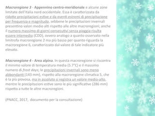 Macroregione 3 - Appennino centro-imeridionale e alcune zone
limitate dell’Italia nord occidentale. Essa è caraterizzata da
ridote precipitazioni estve e da event estremi di precipitazione
per frequenza e magnitudo, sebbene le precipitazioni invernali
presentno valori medio alt rispeto alle altre macroregioni; anche
il numero massimo di giorni consecutvi senza pioggia risulta
essere intemedio (CDD), ovvero analogo a quanto osservato nella
limitrofa macroregione 2 ma più basso per quanto riguarda la
macroregione 6, caraterizzato dal valore di tale indicatore più
elevato.
Macroregione 4 - Area alpina. In questa macroregione si riscontra
il minimo valore di temperatura media (5.7°C) e il massimo
numero di frost days; le precipitazioni invernali sono meno
abbondant (143 mm), rispeto alla macroregione climatca 5, che
è la più piovosa, ma in assoluto si registra un valore medio-alto,
mentre le precipitazioni estve sono le più signifcatve (286 mm)
rispeto a tute le altre macroregioni.
(PNACC, 2017, documento per la consultazione)
 