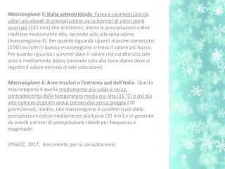 Macroregione 5: Italia setentrionale. l’area è caraterizzata da
valori più elevat di precipitazione sia in termini di valori medi
invernali (321 mm) che di estremi; anche le precipitazioni estve
risultano mediamente alte, seconde solo alla zona alpina
(macroregione 4). Per quanto riguarda i giorni massimi consecutvi
(CDD) asciutti in questa macroregione si trova il valore più basso.
Per quanto riguarda i summer days il valore che caraterizza tale
area è mediamente basso (secondo solo alla zona alpina dove si
registra il valore minimo di tale indicatore).
Macroregione 6: Aree insulari e l’estremo sud dell’Italia. Questa
macroregione è quella mediamente più calda e secca,
contraddistnta dalla temperatura media più alta (16 °C) e dal più
alto numero di giorni annui consecutvi senza pioggia (70
giorni/anno); inoltre, tale macroregione è caraterizzata dalle
precipitazioni estve mediamente più basse (21 mm) e in generale
da event estremi di precipitazione ridotti per frequenza e
magnitudo.
(PNACC, 2017, documento per la consultazione)
 