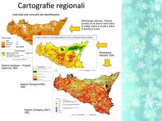Metodologia utilizzata: Pimenta
(overlay di tre diversi indici:indice
di aridità, indice di siccità e indice
di perdita di suolo)
Metodologia
utilizzata: ESAs
Cartografe regionali
Regione Sardegna – Progetto
Desertnet, 2004
Regione Sardegna,,UNICT,
2002
Regione Sardegna-ENEA,
2002
 