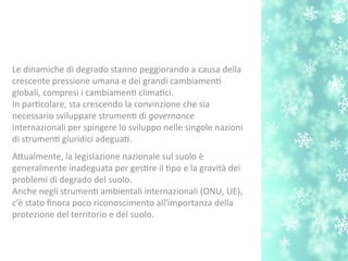 Le dinamiche di degrado stanno peggiorando a causa della
crescente pressione umana e dei grandi cambiament
globali, compresi i cambiament climatci.
In partcolare, sta crescendo la convinzione che sia
necessario sviluppare strument di governance
internazionali per spingere lo sviluppo nelle singole nazioni
di strument giuridici adeguat.
Atualmente, la legislazione nazionale sul suolo è
generalmente inadeguata per gestre il tpo e la gravità dei
problemi di degrado del suolo.
Anche negli strument ambientali internazionali (ONU, UE),
c’è stato fnora poco riconoscimento all'importanza della
protezione del territorio e del suolo.
 