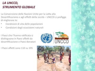 LA UNCCD,
STRUMENTO GLOBALE
La Convenzione delle Nazioni Unite per la Lota alla
Desertfcazione e agli efetti della siccità – UNCCD si prefgge
di migliorare le:
• Condizioni di vita delle popolazioni
• Condizioni degli ecosistemi naturali
I Paesi che l’hanno ratfcata si
distnguono in Paesi afetti da
desertfcazione e Paesi donatori
I Paesi afetti sono 110 su 195
 
