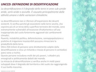 UNCCD: DEFINIZIONE DI DESERTIFICAZIONE
La desertfcazione è il degrado delle terre in aree sub-umide
aride, semi-aride e asciute. È causato principalmente dalle
atvità umane e dalle variazioni climatche.
La desertfcazione non si riferisce all'espansione dei desert
esistent. Si verifca perché gli ecosistemi nelle terre secche, che
coprono più di un terzo della superfcie terrestre del mondo, sono
estremamente vulnerabili all'eccessivo sfrutamento e all'uso
inappropriato del suolo fortemente aggravat dai cambiament
climatci.
Povertà, instabilità politca, deforestazione, sovrappopolazione e
pratche di irrigazione insostenibili possono minacciare la
produttività della terra.
Oltre 250 milioni di persone sono diretamente colpite dalla
desertfcazione e circa un miliardo e mezzo di persone in centodieci
paesi sono a rischio.
Queste persone includono molt dei più poveri, i citadini più
emarginat e politcamente deboli del mondo.
La minaccia di desertfcazione si verifca anche in molt paesi
sviluppat dove il degrado del territorio e del suolo sta raggiungendo
il suo livello massimo.
(adatato da test UNCCD)
 