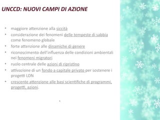 UNCCD: NUOVI CAMPI DI AZIONE
• maggiore atenzione alla siccità
• considerazione dei fenomeni delle tempeste di sabbia
come fenomeno globale
• forte atenzione alle dinamiche di genere
• riconoscimento dell’influenza delle condizioni ambientali
nei fenomeni migratori
• ruolo centrale delle azioni di ripristno
• attivazione di un fondo a capitale privato per sostenere i
progetti LDN
• crescente atenzione alle basi scientfche di programmi,
progetti, azioni.
.
 