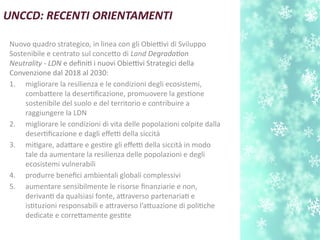 UNCCD: RECENTI ORIENTAMENTI
Nuovo quadro strategico, in linea con gli Obiettivi di Sviluppo
Sostenibile e centrato sul conceto di Land Degradaton
Neutrality - LDN e defnit i nuovi Obiettivi Strategici della
Convenzione dal 2018 al 2030:
1. migliorare la resilienza e le condizioni degli ecosistemi,
combatere la desertfcazione, promuovere la gestone
sostenibile del suolo e del territorio e contribuire a
raggiungere la LDN
2. migliorare le condizioni di vita delle popolazioni colpite dalla
desertfcazione e dagli efetti della siccità
3. mitgare, adatare e gestre gli efetti della siccità in modo
tale da aumentare la resilienza delle popolazioni e degli
ecosistemi vulnerabili
4. produrre benefci ambientali globali complessivi
5. aumentare sensibilmente le risorse fnanziarie e non,
derivant da qualsiasi fonte, atraverso partenariat e
isttuzioni responsabili e atraverso l’atuazione di politche
dedicate e corretamente gestte
 
