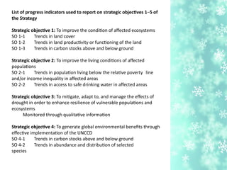 List of progress indicators used to report on strategic objectves 1–5 of
the Strategy
Strategic objectve 1: To improve the conditon of afected ecosystems
SO 1-1 Trends in land cover
SO 1-2 Trends in land productvity or functoning of the land
SO 1-3 Trends in carbon stocks above and below ground
Strategic objectve 2: To improve the living conditons of afected
populatons
SO 2-1 Trends in populaton living below the relatve poverty line
and/or income inequality in afected areas
SO 2-2 Trends in access to safe drinking water in afected areas
Strategic objectve 3: To mitgate, adapt to, and manage the efects of
drought in order to enhance resilience of vulnerable populatons and
ecosystems
Monitored through qualitatve informaton
Strategic objectve 4: To generate global environmental benefts through
efectve implementaton of the UNCCD
SO 4-1 Trends in carbon stocks above and below ground
SO 4-2 Trends in abundance and distributon of selected
species
 
