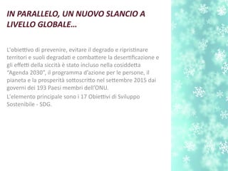 L'obiettivo di prevenire, evitare il degrado e ripristnare
territori e suoli degradat e combatere la desertfcazione e
gli efetti della siccità è stato incluso nella cosiddeta
“Agenda 2030”, il programma d’azione per le persone, il
pianeta e la prosperità sotoscrito nel setembre 2015 dai
governi dei 193 Paesi membri dell’ONU.
L'elemento principale sono i 17 Obiettivi di Sviluppo
Sostenibile - SDG.
IN PARALLELO, UN NUOVO SLANCIO A
LIVELLO GLOBALE…
 